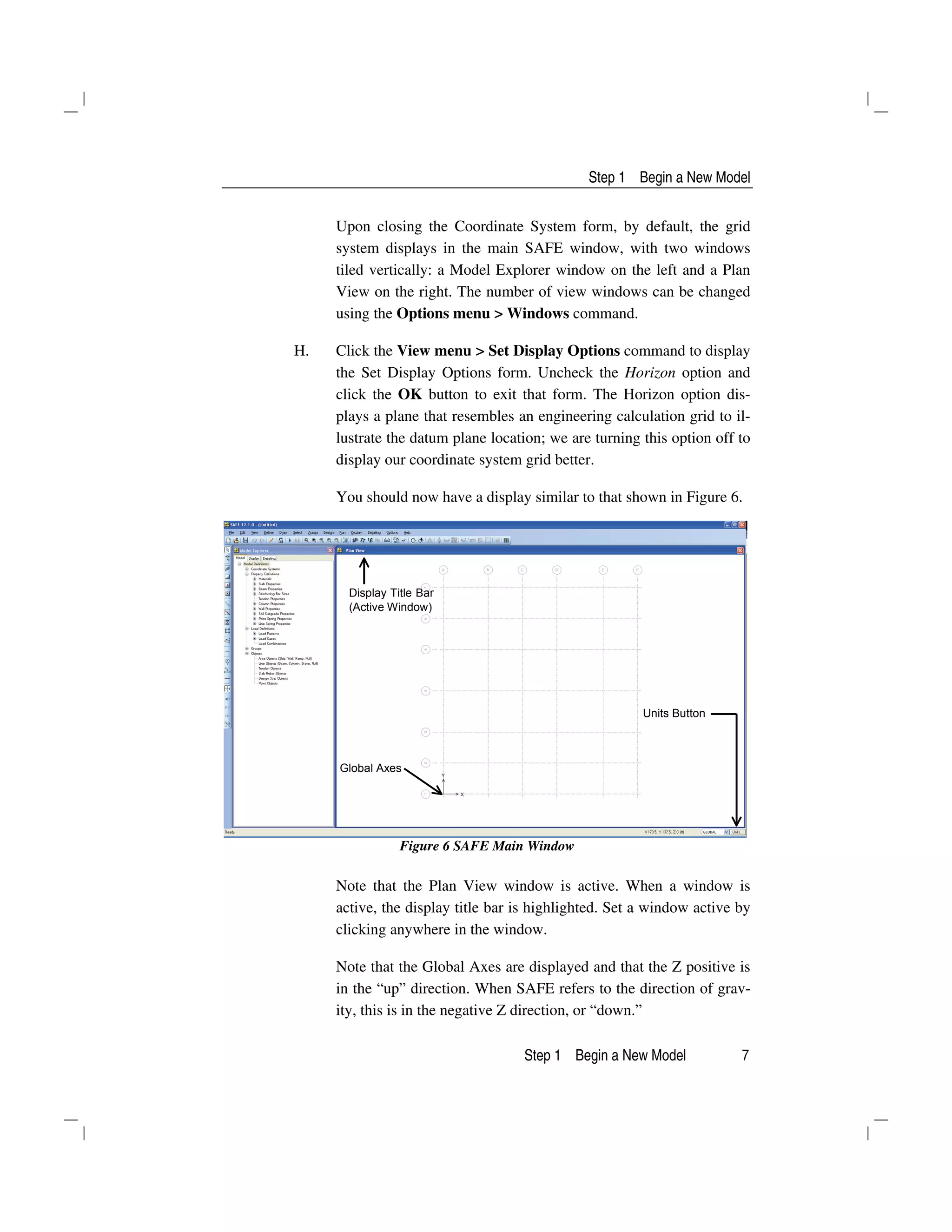 Step 1 Begin a New Model
Step 1 Begin a New Model 7
Upon closing the Coordinate System form, by default, the grid
system displays in the main SAFE window, with two windows
tiled vertically: a Model Explorer window on the left and a Plan
View on the right. The number of view windows can be changed
using the Options menu > Windows command.
H. Click the View menu > Set Display Options command to display
the Set Display Options form. Uncheck the Horizon option and
click the OK button to exit that form. The Horizon option dis-
plays a plane that resembles an engineering calculation grid to il-
lustrate the datum plane location; we are turning this option off to
display our coordinate system grid better.
You should now have a display similar to that shown in Figure 6.
Display Title Bar
(Active Window)
Units Button
Global Axes
Figure 6 SAFE Main Window
Note that the Plan View window is active. When a window is
active, the display title bar is highlighted. Set a window active by
clicking anywhere in the window.
Note that the Global Axes are displayed and that the Z positive is
in the “up” direction. When SAFE refers to the direction of grav-
ity, this is in the negative Z direction, or “down.”
 