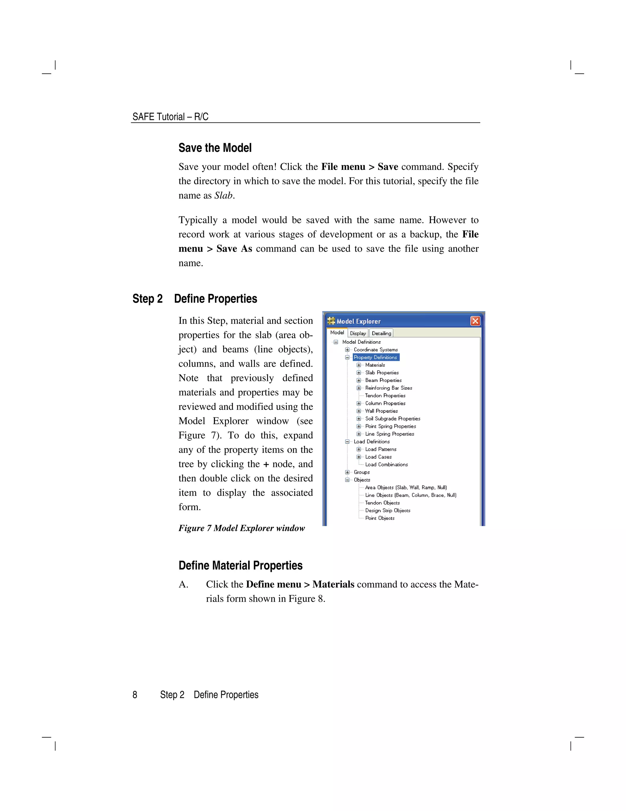 SAFE Tutorial – R/C
8 Step 2 Define Properties
Save the Model
Save your model often! Click the File menu > Save command. Specify
the directory in which to save the model. For this tutorial, specify the file
name as Slab.
Typically a model would be saved with the same name. However to
record work at various stages of development or as a backup, the File
menu > Save As command can be used to save the file using another
name.
Step 2 Define Properties
In this Step, material and section
properties for the slab (area ob-
ject) and beams (line objects),
columns, and walls are defined.
Note that previously defined
materials and properties may be
reviewed and modified using the
Model Explorer window (see
Figure 7). To do this, expand
any of the property items on the
tree by clicking the + node, and
then double click on the desired
item to display the associated
form.
Figure 7 Model Explorer window
Define Material Properties
A. Click the Define menu > Materials command to access the Mate-
rials form shown in Figure 8.
 