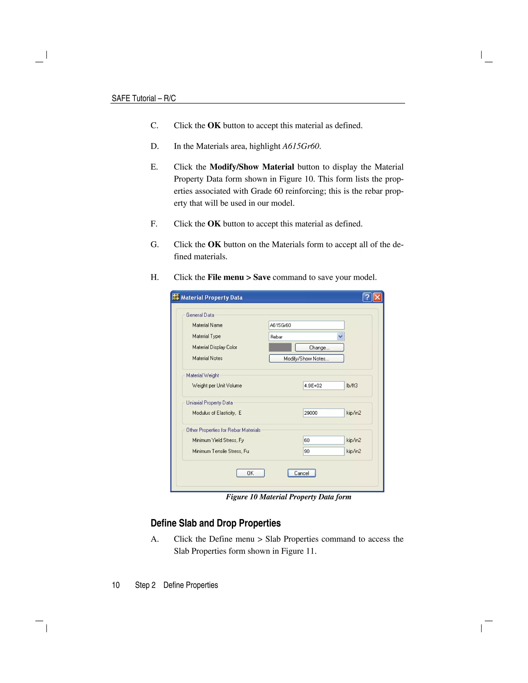 SAFE Tutorial – R/C
10 Step 2 Define Properties
C. Click the OK button to accept this material as defined.
D. In the Materials area, highlight A615Gr60.
E. Click the Modify/Show Material button to display the Material
Property Data form shown in Figure 10. This form lists the prop-
erties associated with Grade 60 reinforcing; this is the rebar prop-
erty that will be used in our model.
F. Click the OK button to accept this material as defined.
G. Click the OK button on the Materials form to accept all of the de-
fined materials.
H. Click the File menu > Save command to save your model.
Figure 10 Material Property Data form
Define Slab and Drop Properties
A. Click the Define menu > Slab Properties command to access the
Slab Properties form shown in Figure 11.
 