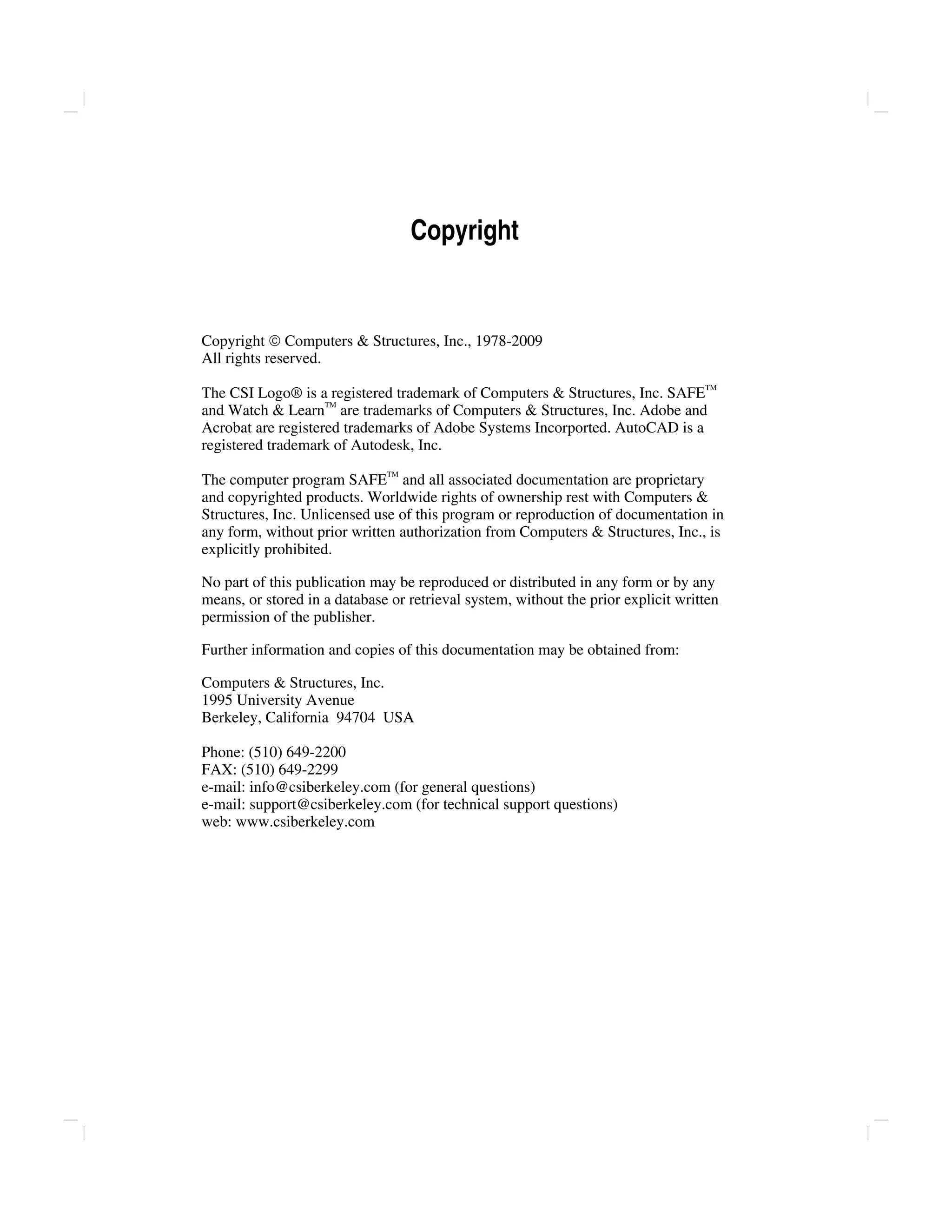 Copyright
Copyright © Computers & Structures, Inc., 1978-2009
All rights reserved.
The CSI Logo® is a registered trademark of Computers & Structures, Inc. SAFETM
and Watch & LearnTM
are trademarks of Computers & Structures, Inc. Adobe and
Acrobat are registered trademarks of Adobe Systems Incorported. AutoCAD is a
registered trademark of Autodesk, Inc.
The computer program SAFETM
and all associated documentation are proprietary
and copyrighted products. Worldwide rights of ownership rest with Computers &
Structures, Inc. Unlicensed use of this program or reproduction of documentation in
any form, without prior written authorization from Computers & Structures, Inc., is
explicitly prohibited.
No part of this publication may be reproduced or distributed in any form or by any
means, or stored in a database or retrieval system, without the prior explicit written
permission of the publisher.
Further information and copies of this documentation may be obtained from:
Computers & Structures, Inc.
1995 University Avenue
Berkeley, California 94704 USA
Phone: (510) 649-2200
FAX: (510) 649-2299
e-mail: info@csiberkeley.com (for general questions)
e-mail: support@csiberkeley.com (for technical support questions)
web: www.csiberkeley.com
 