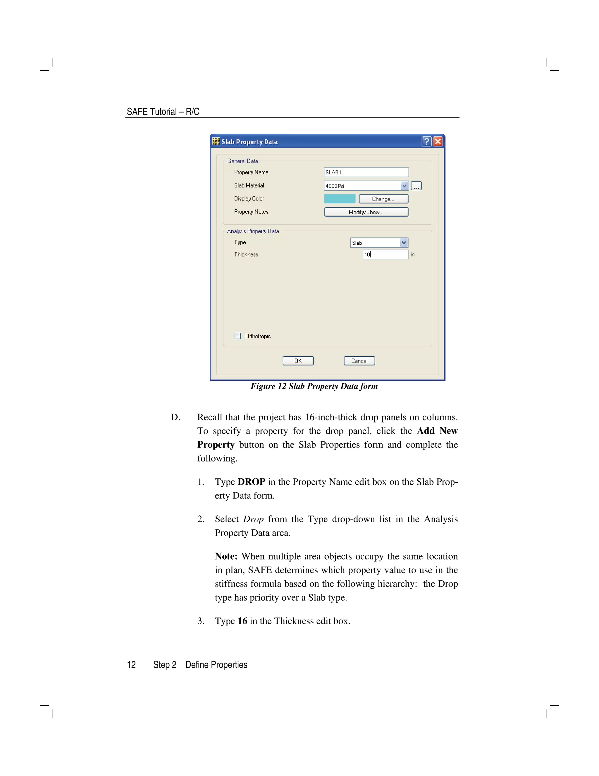 SAFE Tutorial – R/C
12 Step 2 Define Properties
Figure 12 Slab Property Data form
D. Recall that the project has 16-inch-thick drop panels on columns.
To specify a property for the drop panel, click the Add New
Property button on the Slab Properties form and complete the
following.
1. Type DROP in the Property Name edit box on the Slab Prop-
erty Data form.
2. Select Drop from the Type drop-down list in the Analysis
Property Data area.
Note: When multiple area objects occupy the same location
in plan, SAFE determines which property value to use in the
stiffness formula based on the following hierarchy: the Drop
type has priority over a Slab type.
3. Type 16 in the Thickness edit box.
 