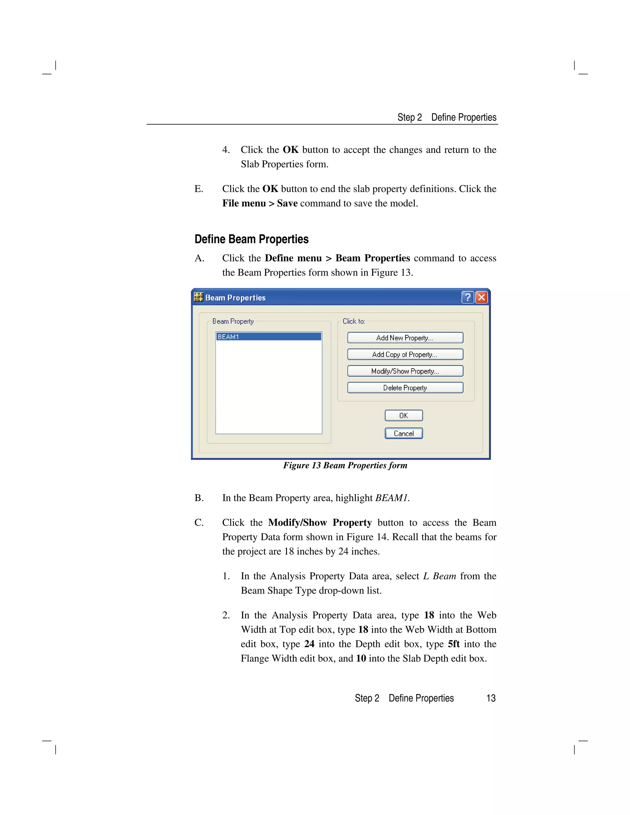 Step 2 Define Properties
Step 2 Define Properties 13
4. Click the OK button to accept the changes and return to the
Slab Properties form.
E. Click the OK button to end the slab property definitions. Click the
File menu > Save command to save the model.
Define Beam Properties
A. Click the Define menu > Beam Properties command to access
the Beam Properties form shown in Figure 13.
Figure 13 Beam Properties form
B. In the Beam Property area, highlight BEAM1.
C. Click the Modify/Show Property button to access the Beam
Property Data form shown in Figure 14. Recall that the beams for
the project are 18 inches by 24 inches.
1. In the Analysis Property Data area, select L Beam from the
Beam Shape Type drop-down list.
2. In the Analysis Property Data area, type 18 into the Web
Width at Top edit box, type 18 into the Web Width at Bottom
edit box, type 24 into the Depth edit box, type 5ft into the
Flange Width edit box, and 10 into the Slab Depth edit box.
 