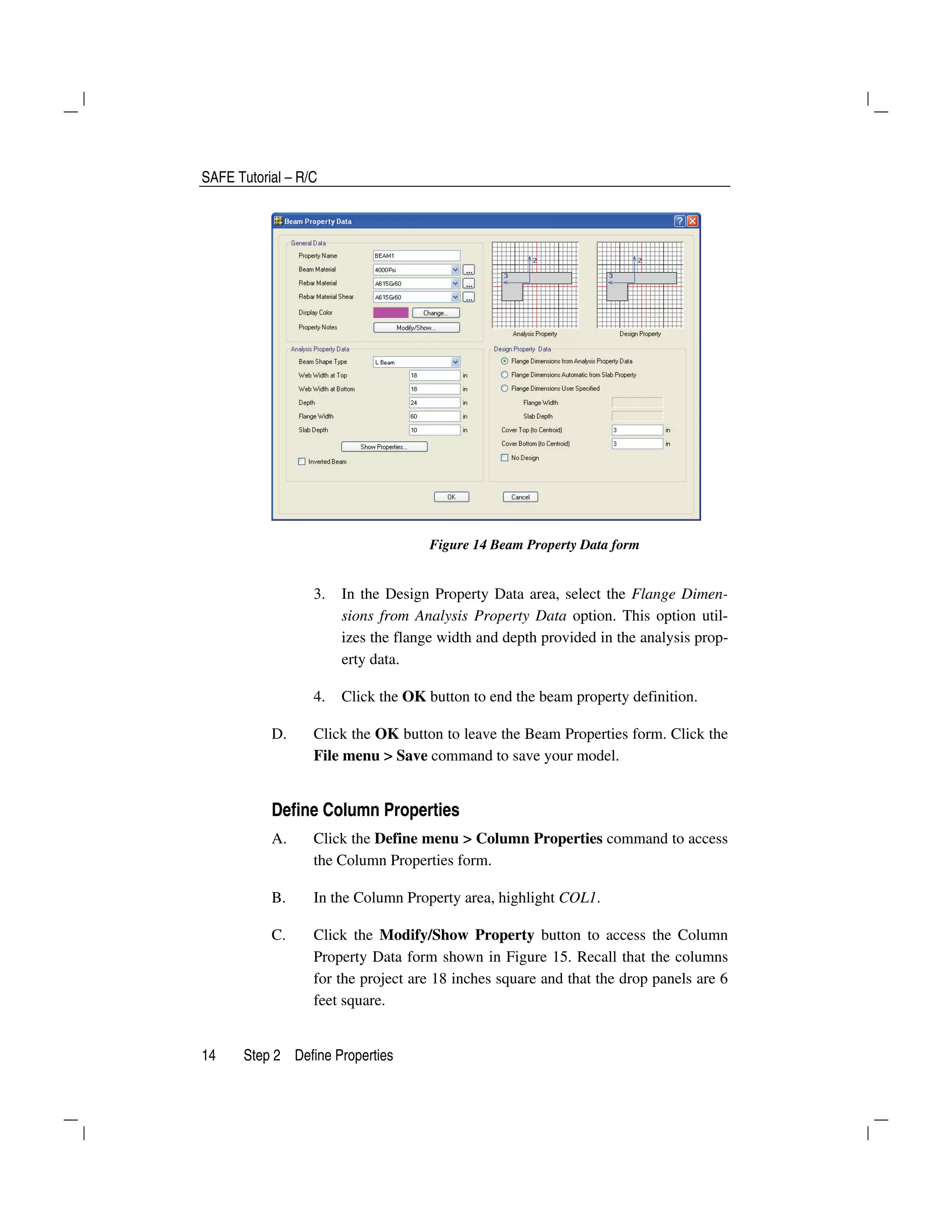 SAFE Tutorial – R/C
14 Step 2 Define Properties
Figure 14 Beam Property Data form
3. In the Design Property Data area, select the Flange Dimen-
sions from Analysis Property Data option. This option util-
izes the flange width and depth provided in the analysis prop-
erty data.
4. Click the OK button to end the beam property definition.
D. Click the OK button to leave the Beam Properties form. Click the
File menu > Save command to save your model.
Define Column Properties
A. Click the Define menu > Column Properties command to access
the Column Properties form.
B. In the Column Property area, highlight COL1.
C. Click the Modify/Show Property button to access the Column
Property Data form shown in Figure 15. Recall that the columns
for the project are 18 inches square and that the drop panels are 6
feet square.
 