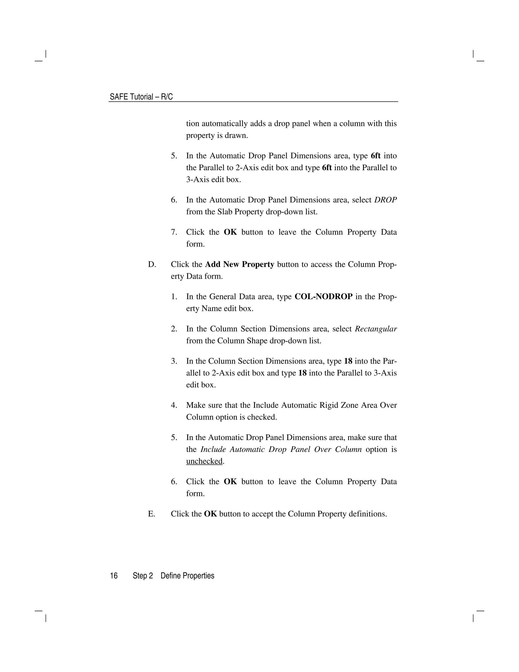 SAFE Tutorial – R/C
16 Step 2 Define Properties
tion automatically adds a drop panel when a column with this
property is drawn.
5. In the Automatic Drop Panel Dimensions area, type 6ft into
the Parallel to 2-Axis edit box and type 6ft into the Parallel to
3-Axis edit box.
6. In the Automatic Drop Panel Dimensions area, select DROP
from the Slab Property drop-down list.
7. Click the OK button to leave the Column Property Data
form.
D. Click the Add New Property button to access the Column Prop-
erty Data form.
1. In the General Data area, type COL-NODROP in the Prop-
erty Name edit box.
2. In the Column Section Dimensions area, select Rectangular
from the Column Shape drop-down list.
3. In the Column Section Dimensions area, type 18 into the Par-
allel to 2-Axis edit box and type 18 into the Parallel to 3-Axis
edit box.
4. Make sure that the Include Automatic Rigid Zone Area Over
Column option is checked.
5. In the Automatic Drop Panel Dimensions area, make sure that
the Include Automatic Drop Panel Over Column option is
unchecked.
6. Click the OK button to leave the Column Property Data
form.
E. Click the OK button to accept the Column Property definitions.
 