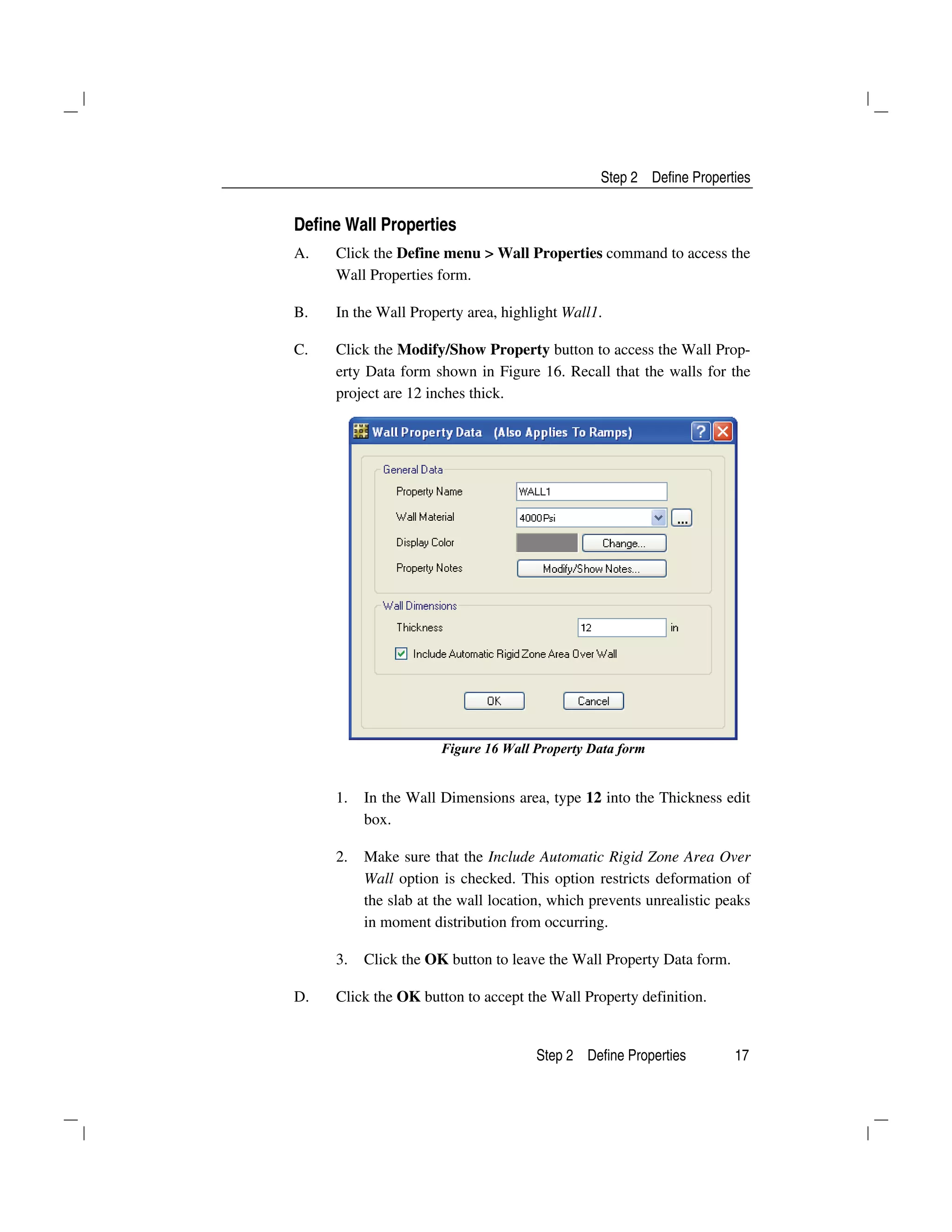 Step 2 Define Properties
Step 2 Define Properties 17
Define Wall Properties
A. Click the Define menu > Wall Properties command to access the
Wall Properties form.
B. In the Wall Property area, highlight Wall1.
C. Click the Modify/Show Property button to access the Wall Prop-
erty Data form shown in Figure 16. Recall that the walls for the
project are 12 inches thick.
Figure 16 Wall Property Data form
1. In the Wall Dimensions area, type 12 into the Thickness edit
box.
2. Make sure that the Include Automatic Rigid Zone Area Over
Wall option is checked. This option restricts deformation of
the slab at the wall location, which prevents unrealistic peaks
in moment distribution from occurring.
3. Click the OK button to leave the Wall Property Data form.
D. Click the OK button to accept the Wall Property definition.
 