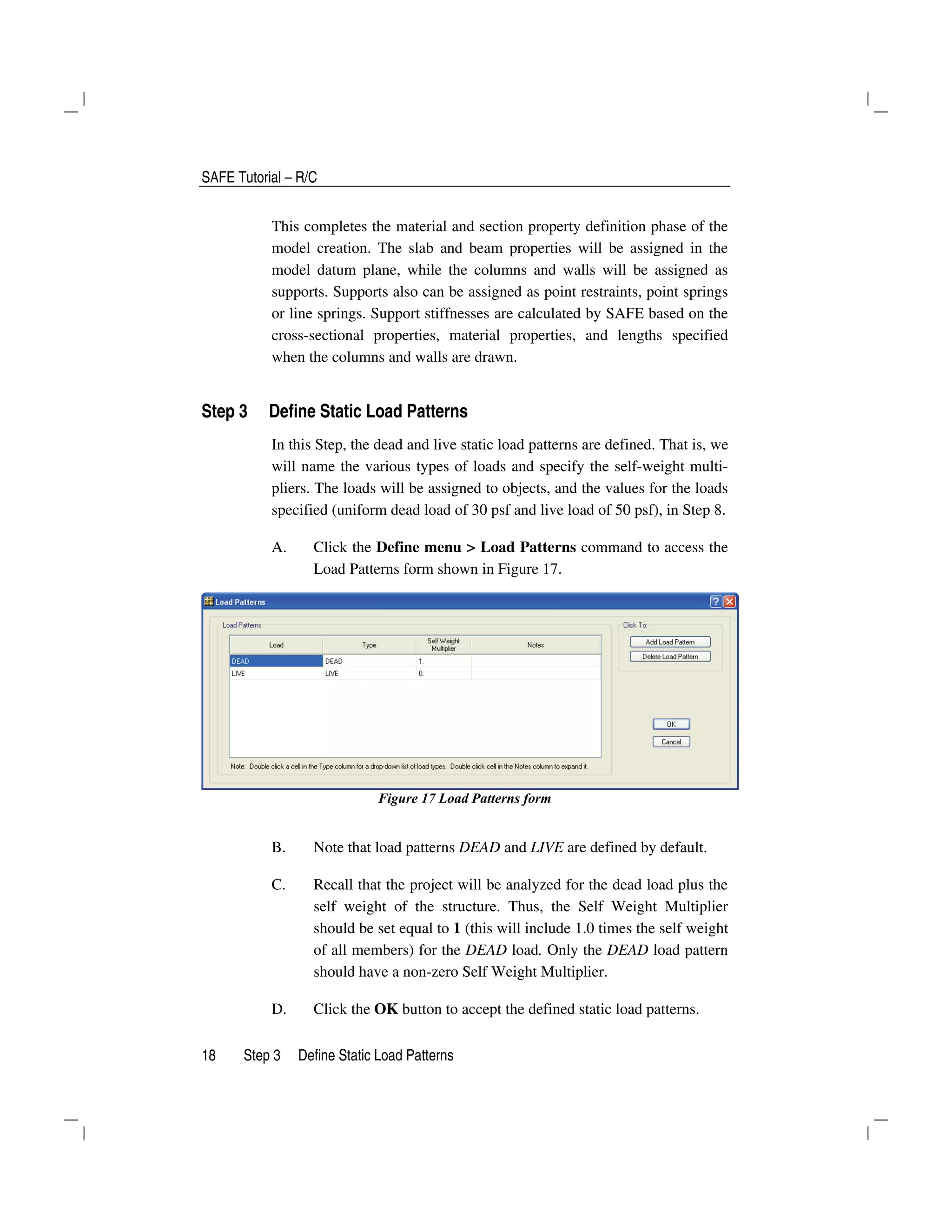 SAFE Tutorial – R/C
18 Step 3 Define Static Load Patterns
This completes the material and section property definition phase of the
model creation. The slab and beam properties will be assigned in the
model datum plane, while the columns and walls will be assigned as
supports. Supports also can be assigned as point restraints, point springs
or line springs. Support stiffnesses are calculated by SAFE based on the
cross-sectional properties, material properties, and lengths specified
when the columns and walls are drawn.
Step 3 Define Static Load Patterns
In this Step, the dead and live static load patterns are defined. That is, we
will name the various types of loads and specify the self-weight multi-
pliers. The loads will be assigned to objects, and the values for the loads
specified (uniform dead load of 30 psf and live load of 50 psf), in Step 8.
A. Click the Define menu > Load Patterns command to access the
Load Patterns form shown in Figure 17.
Figure 17 Load Patterns form
B. Note that load patterns DEAD and LIVE are defined by default.
C. Recall that the project will be analyzed for the dead load plus the
self weight of the structure. Thus, the Self Weight Multiplier
should be set equal to 1 (this will include 1.0 times the self weight
of all members) for the DEAD load. Only the DEAD load pattern
should have a non-zero Self Weight Multiplier.
D. Click the OK button to accept the defined static load patterns.
 