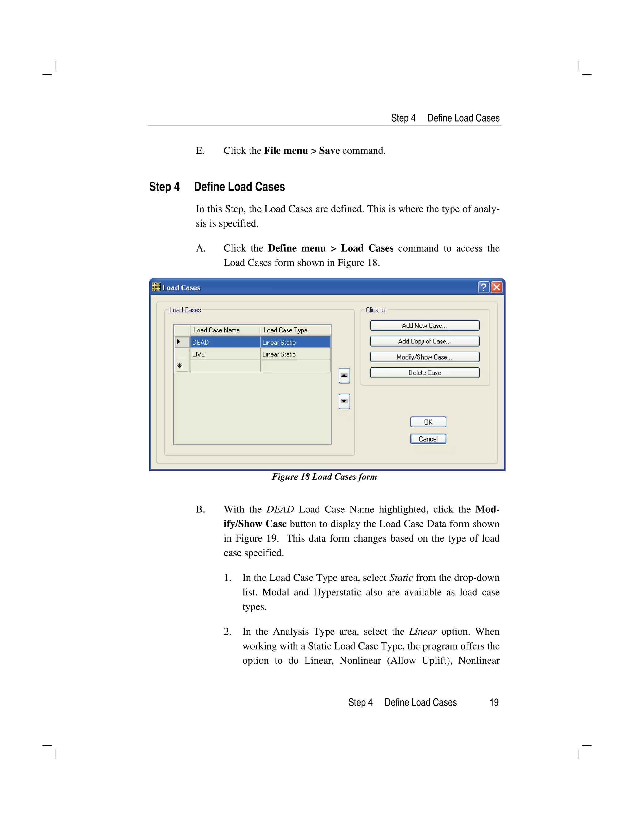 Step 4 Define Load Cases
Step 4 Define Load Cases 19
E. Click the File menu > Save command.
Step 4 Define Load Cases
In this Step, the Load Cases are defined. This is where the type of analy-
sis is specified.
A. Click the Define menu > Load Cases command to access the
Load Cases form shown in Figure 18.
Figure 18 Load Cases form
B. With the DEAD Load Case Name highlighted, click the Mod-
ify/Show Case button to display the Load Case Data form shown
in Figure 19. This data form changes based on the type of load
case specified.
1. In the Load Case Type area, select Static from the drop-down
list. Modal and Hyperstatic also are available as load case
types.
2. In the Analysis Type area, select the Linear option. When
working with a Static Load Case Type, the program offers the
option to do Linear, Nonlinear (Allow Uplift), Nonlinear
 