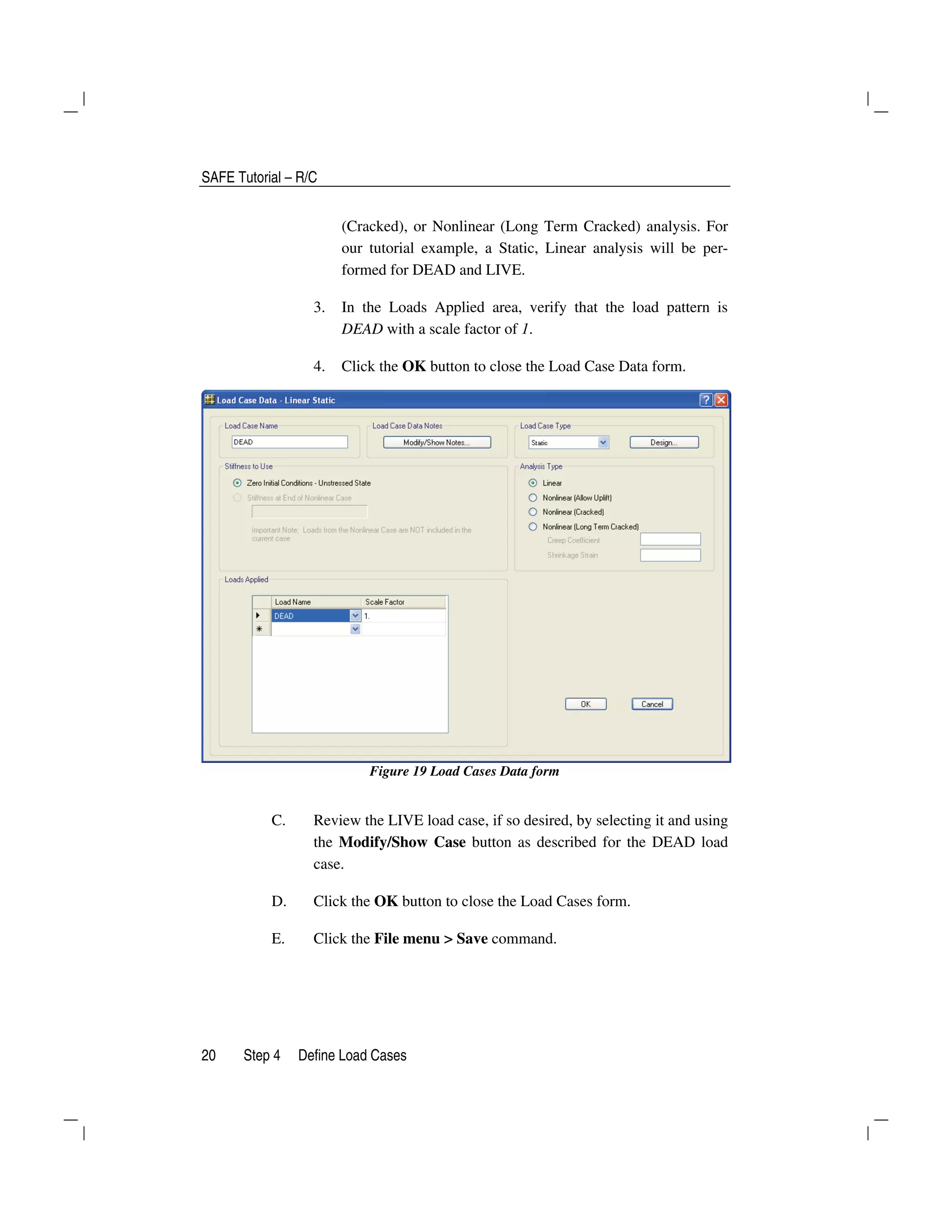 SAFE Tutorial – R/C
20 Step 4 Define Load Cases
(Cracked), or Nonlinear (Long Term Cracked) analysis. For
our tutorial example, a Static, Linear analysis will be per-
formed for DEAD and LIVE.
3. In the Loads Applied area, verify that the load pattern is
DEAD with a scale factor of 1.
4. Click the OK button to close the Load Case Data form.
Figure 19 Load Cases Data form
C. Review the LIVE load case, if so desired, by selecting it and using
the Modify/Show Case button as described for the DEAD load
case.
D. Click the OK button to close the Load Cases form.
E. Click the File menu > Save command.
 