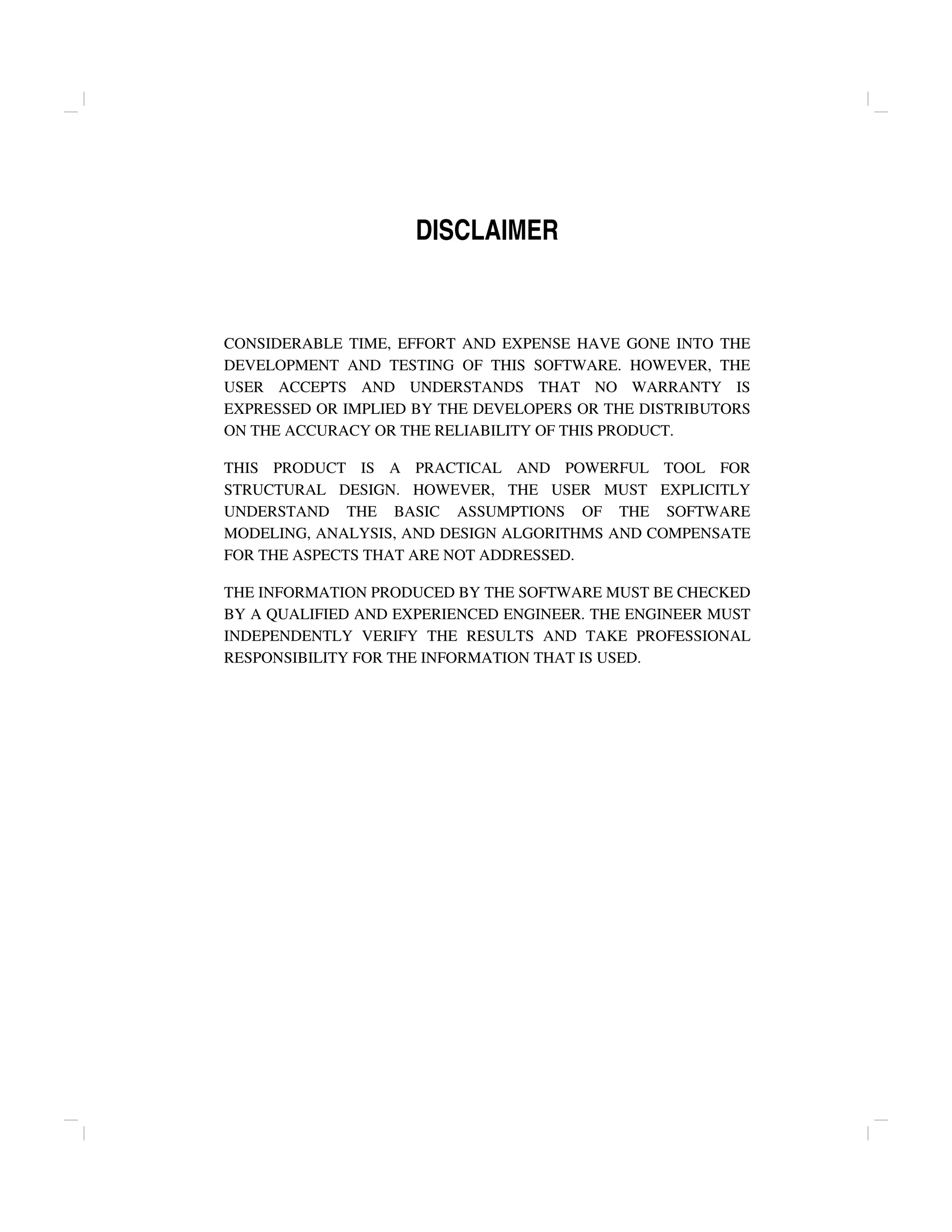 DISCLAIMER
CONSIDERABLE TIME, EFFORT AND EXPENSE HAVE GONE INTO THE
DEVELOPMENT AND TESTING OF THIS SOFTWARE. HOWEVER, THE
USER ACCEPTS AND UNDERSTANDS THAT NO WARRANTY IS
EXPRESSED OR IMPLIED BY THE DEVELOPERS OR THE DISTRIBUTORS
ON THE ACCURACY OR THE RELIABILITY OF THIS PRODUCT.
THIS PRODUCT IS A PRACTICAL AND POWERFUL TOOL FOR
STRUCTURAL DESIGN. HOWEVER, THE USER MUST EXPLICITLY
UNDERSTAND THE BASIC ASSUMPTIONS OF THE SOFTWARE
MODELING, ANALYSIS, AND DESIGN ALGORITHMS AND COMPENSATE
FOR THE ASPECTS THAT ARE NOT ADDRESSED.
THE INFORMATION PRODUCED BY THE SOFTWARE MUST BE CHECKED
BY A QUALIFIED AND EXPERIENCED ENGINEER. THE ENGINEER MUST
INDEPENDENTLY VERIFY THE RESULTS AND TAKE PROFESSIONAL
RESPONSIBILITY FOR THE INFORMATION THAT IS USED.
 