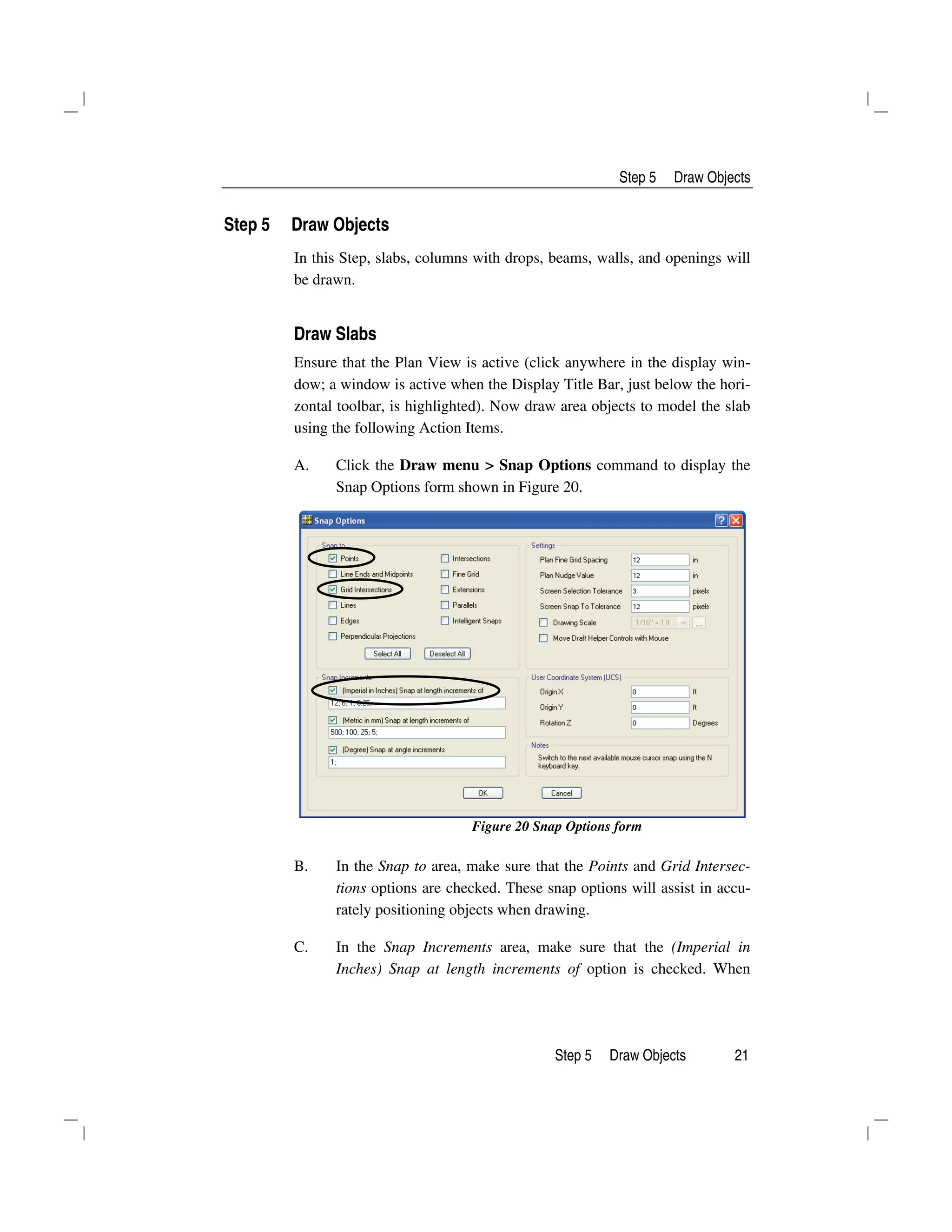 Step 5 Draw Objects
Step 5 Draw Objects 21
Step 5 Draw Objects
In this Step, slabs, columns with drops, beams, walls, and openings will
be drawn.
Draw Slabs
Ensure that the Plan View is active (click anywhere in the display win-
dow; a window is active when the Display Title Bar, just below the hori-
zontal toolbar, is highlighted). Now draw area objects to model the slab
using the following Action Items.
A. Click the Draw menu > Snap Options command to display the
Snap Options form shown in Figure 20.
Figure 20 Snap Options form
B. In the Snap to area, make sure that the Points and Grid Intersec-
tions options are checked. These snap options will assist in accu-
rately positioning objects when drawing.
C. In the Snap Increments area, make sure that the (Imperial in
Inches) Snap at length increments of option is checked. When
 