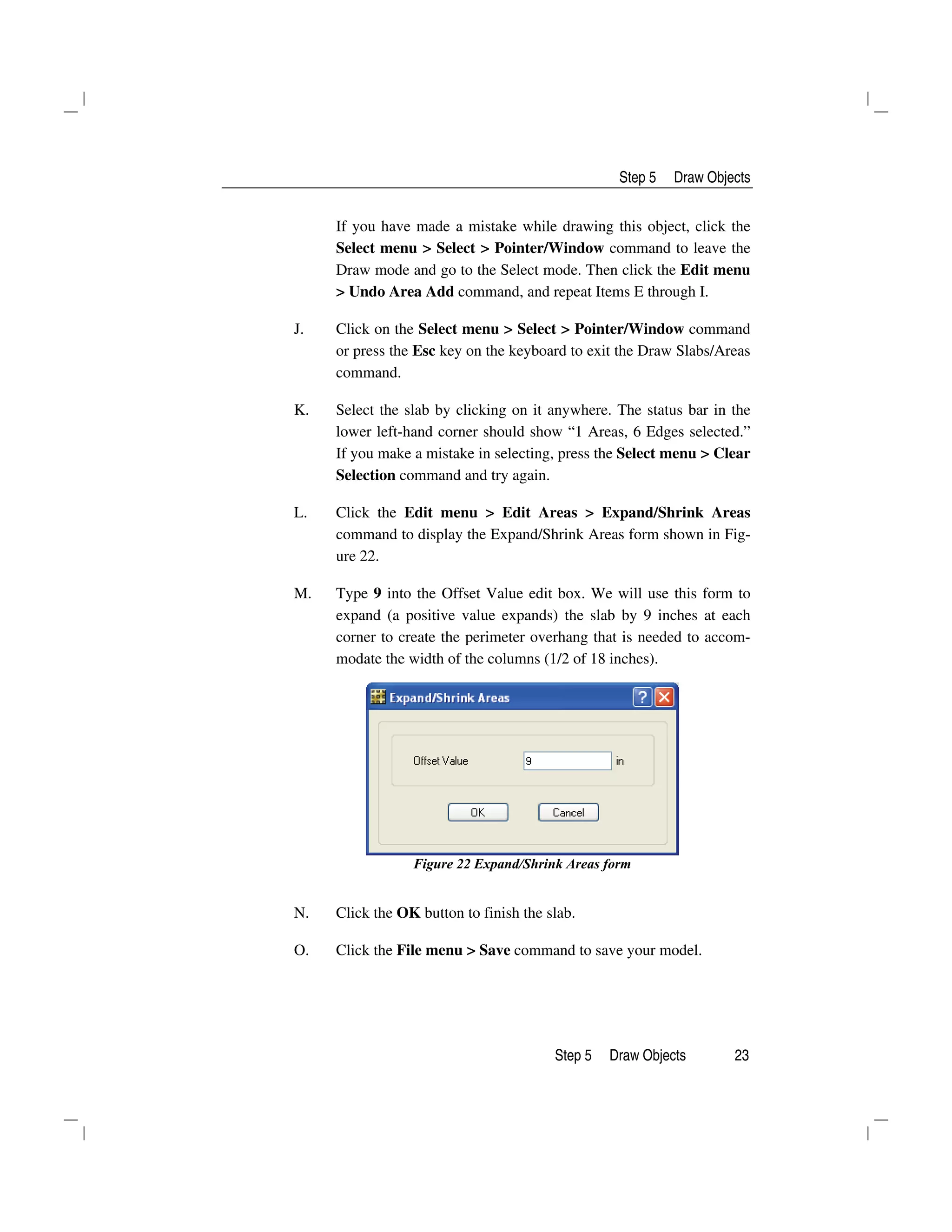 Step 5 Draw Objects
Step 5 Draw Objects 23
If you have made a mistake while drawing this object, click the
Select menu > Select > Pointer/Window command to leave the
Draw mode and go to the Select mode. Then click the Edit menu
> Undo Area Add command, and repeat Items E through I.
J. Click on the Select menu > Select > Pointer/Window command
or press the Esc key on the keyboard to exit the Draw Slabs/Areas
command.
K. Select the slab by clicking on it anywhere. The status bar in the
lower left-hand corner should show “1 Areas, 6 Edges selected.”
If you make a mistake in selecting, press the Select menu > Clear
Selection command and try again.
L. Click the Edit menu > Edit Areas > Expand/Shrink Areas
command to display the Expand/Shrink Areas form shown in Fig-
ure 22.
M. Type 9 into the Offset Value edit box. We will use this form to
expand (a positive value expands) the slab by 9 inches at each
corner to create the perimeter overhang that is needed to accom-
modate the width of the columns (1/2 of 18 inches).
Figure 22 Expand/Shrink Areas form
N. Click the OK button to finish the slab.
O. Click the File menu > Save command to save your model.
 