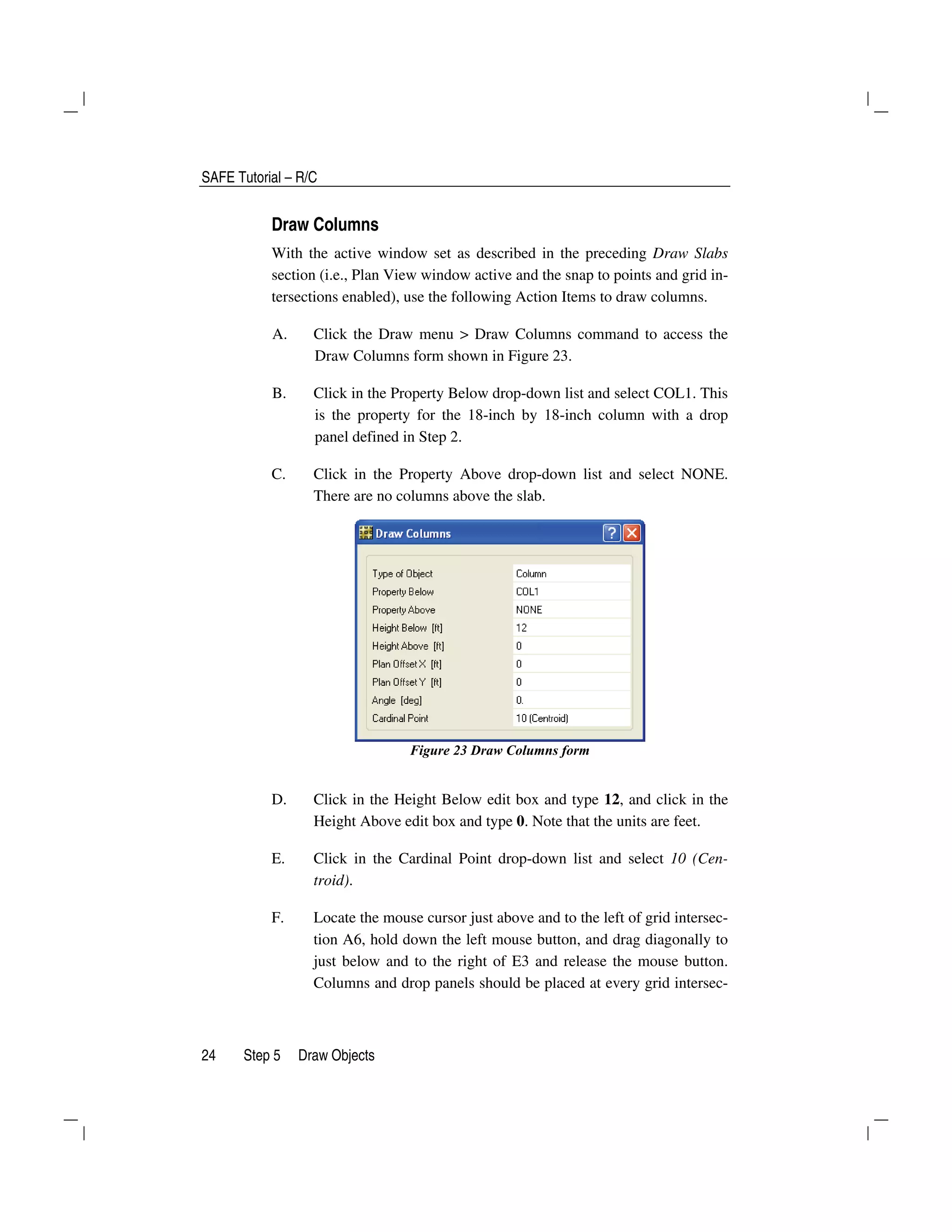 SAFE Tutorial – R/C
24 Step 5 Draw Objects
Draw Columns
With the active window set as described in the preceding Draw Slabs
section (i.e., Plan View window active and the snap to points and grid in-
tersections enabled), use the following Action Items to draw columns.
A. Click the Draw menu > Draw Columns command to access the
Draw Columns form shown in Figure 23.
B. Click in the Property Below drop-down list and select COL1. This
is the property for the 18-inch by 18-inch column with a drop
panel defined in Step 2.
C. Click in the Property Above drop-down list and select NONE.
There are no columns above the slab.
Figure 23 Draw Columns form
D. Click in the Height Below edit box and type 12, and click in the
Height Above edit box and type 0. Note that the units are feet.
E. Click in the Cardinal Point drop-down list and select 10 (Cen-
troid).
F. Locate the mouse cursor just above and to the left of grid intersec-
tion A6, hold down the left mouse button, and drag diagonally to
just below and to the right of E3 and release the mouse button.
Columns and drop panels should be placed at every grid intersec-
 