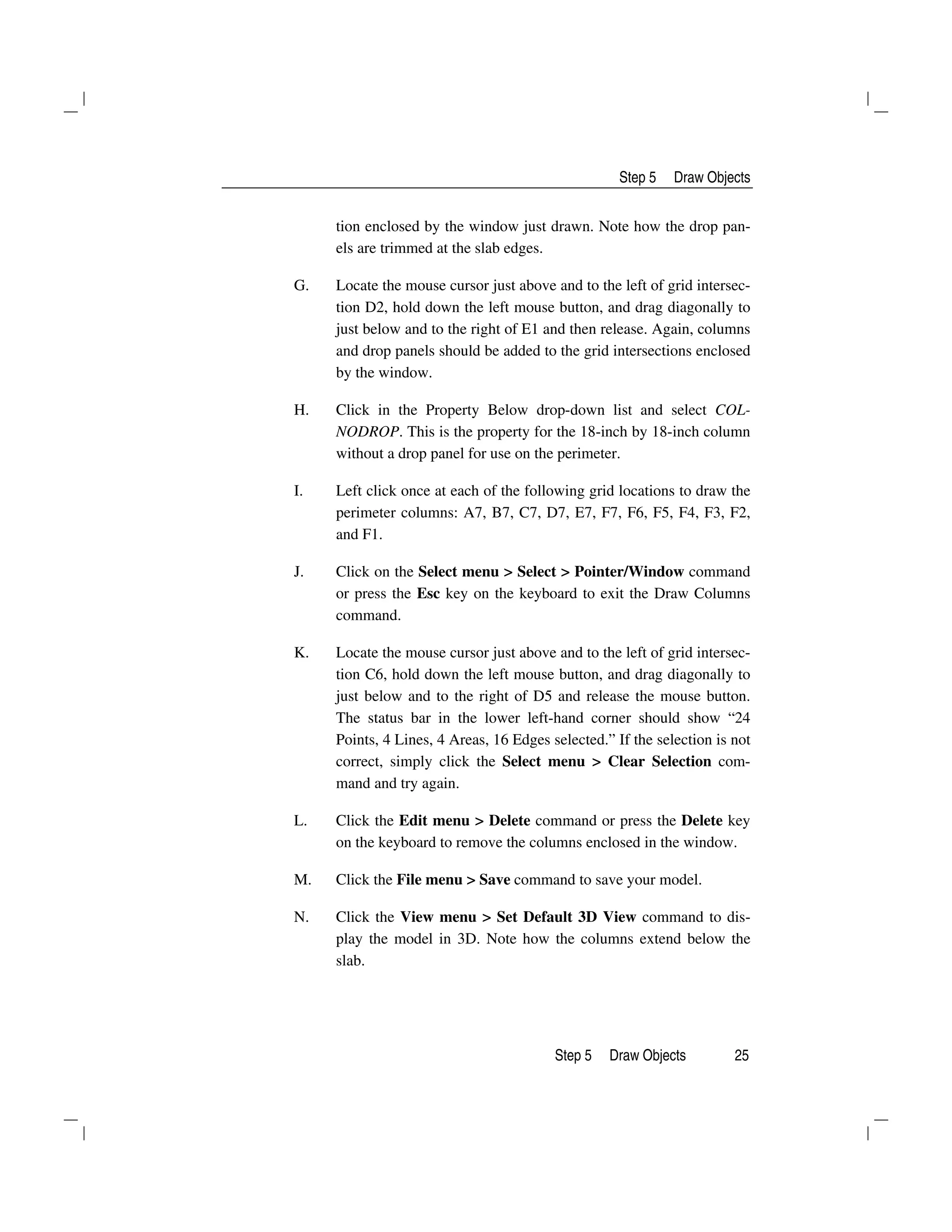 Step 5 Draw Objects
Step 5 Draw Objects 25
tion enclosed by the window just drawn. Note how the drop pan-
els are trimmed at the slab edges.
G. Locate the mouse cursor just above and to the left of grid intersec-
tion D2, hold down the left mouse button, and drag diagonally to
just below and to the right of E1 and then release. Again, columns
and drop panels should be added to the grid intersections enclosed
by the window.
H. Click in the Property Below drop-down list and select COL-
NODROP. This is the property for the 18-inch by 18-inch column
without a drop panel for use on the perimeter.
I. Left click once at each of the following grid locations to draw the
perimeter columns: A7, B7, C7, D7, E7, F7, F6, F5, F4, F3, F2,
and F1.
J. Click on the Select menu > Select > Pointer/Window command
or press the Esc key on the keyboard to exit the Draw Columns
command.
K. Locate the mouse cursor just above and to the left of grid intersec-
tion C6, hold down the left mouse button, and drag diagonally to
just below and to the right of D5 and release the mouse button.
The status bar in the lower left-hand corner should show “24
Points, 4 Lines, 4 Areas, 16 Edges selected.” If the selection is not
correct, simply click the Select menu > Clear Selection com-
mand and try again.
L. Click the Edit menu > Delete command or press the Delete key
on the keyboard to remove the columns enclosed in the window.
M. Click the File menu > Save command to save your model.
N. Click the View menu > Set Default 3D View command to dis-
play the model in 3D. Note how the columns extend below the
slab.
 