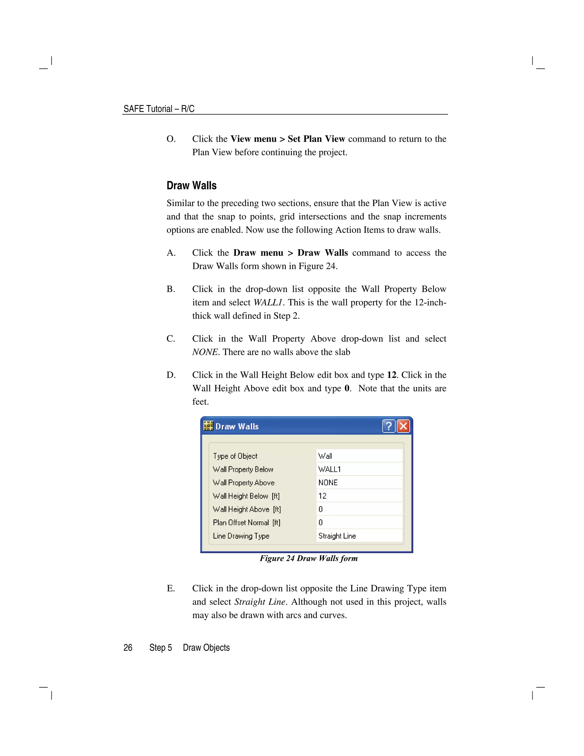 SAFE Tutorial – R/C
26 Step 5 Draw Objects
O. Click the View menu > Set Plan View command to return to the
Plan View before continuing the project.
Draw Walls
Similar to the preceding two sections, ensure that the Plan View is active
and that the snap to points, grid intersections and the snap increments
options are enabled. Now use the following Action Items to draw walls.
A. Click the Draw menu > Draw Walls command to access the
Draw Walls form shown in Figure 24.
B. Click in the drop-down list opposite the Wall Property Below
item and select WALL1. This is the wall property for the 12-inch-
thick wall defined in Step 2.
C. Click in the Wall Property Above drop-down list and select
NONE. There are no walls above the slab
D. Click in the Wall Height Below edit box and type 12. Click in the
Wall Height Above edit box and type 0. Note that the units are
feet.
Figure 24 Draw Walls form
E. Click in the drop-down list opposite the Line Drawing Type item
and select Straight Line. Although not used in this project, walls
may also be drawn with arcs and curves.
 