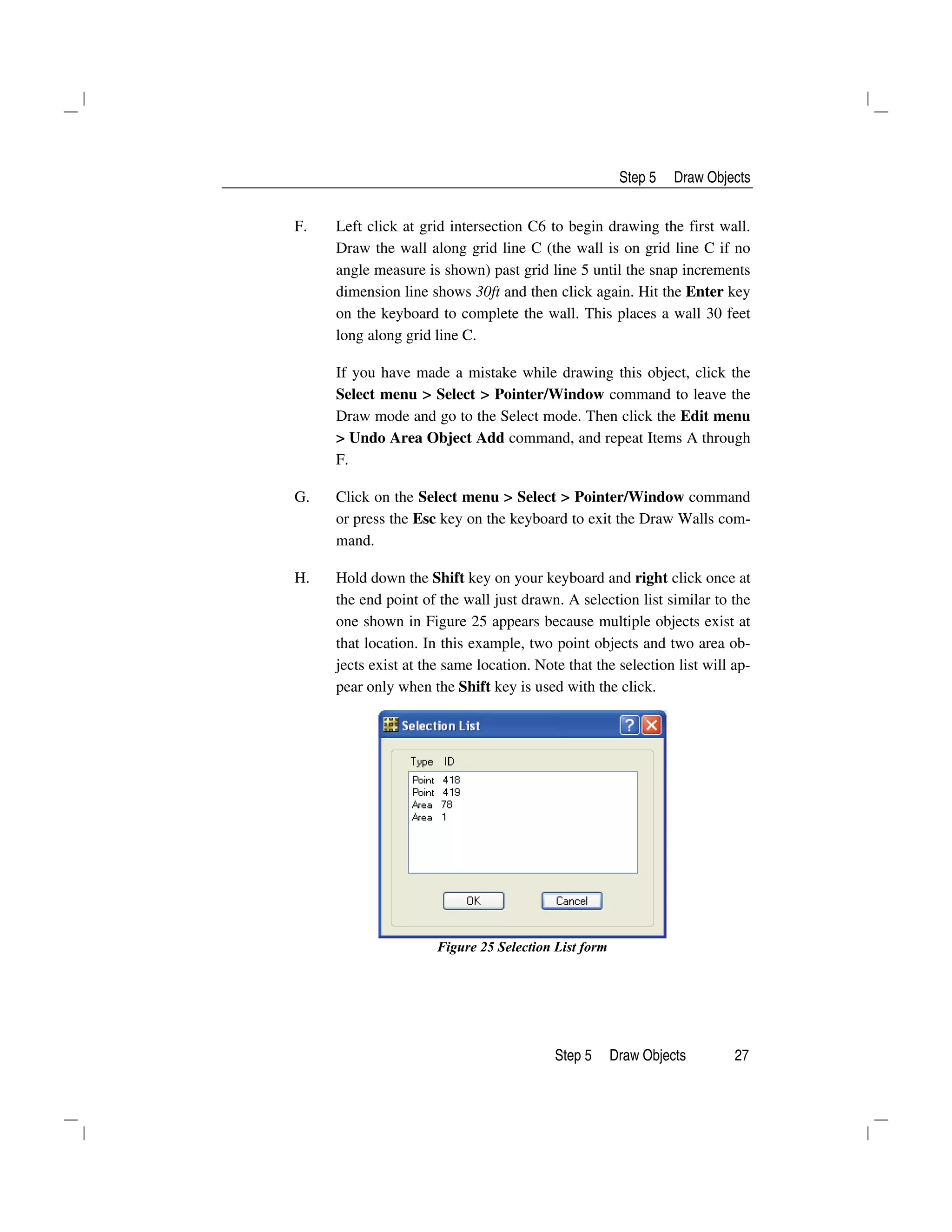 Step 5 Draw Objects
Step 5 Draw Objects 27
F. Left click at grid intersection C6 to begin drawing the first wall.
Draw the wall along grid line C (the wall is on grid line C if no
angle measure is shown) past grid line 5 until the snap increments
dimension line shows 30ft and then click again. Hit the Enter key
on the keyboard to complete the wall. This places a wall 30 feet
long along grid line C.
If you have made a mistake while drawing this object, click the
Select menu > Select > Pointer/Window command to leave the
Draw mode and go to the Select mode. Then click the Edit menu
> Undo Area Object Add command, and repeat Items A through
F.
G. Click on the Select menu > Select > Pointer/Window command
or press the Esc key on the keyboard to exit the Draw Walls com-
mand.
H. Hold down the Shift key on your keyboard and right click once at
the end point of the wall just drawn. A selection list similar to the
one shown in Figure 25 appears because multiple objects exist at
that location. In this example, two point objects and two area ob-
jects exist at the same location. Note that the selection list will ap-
pear only when the Shift key is used with the click.
Figure 25 Selection List form
 