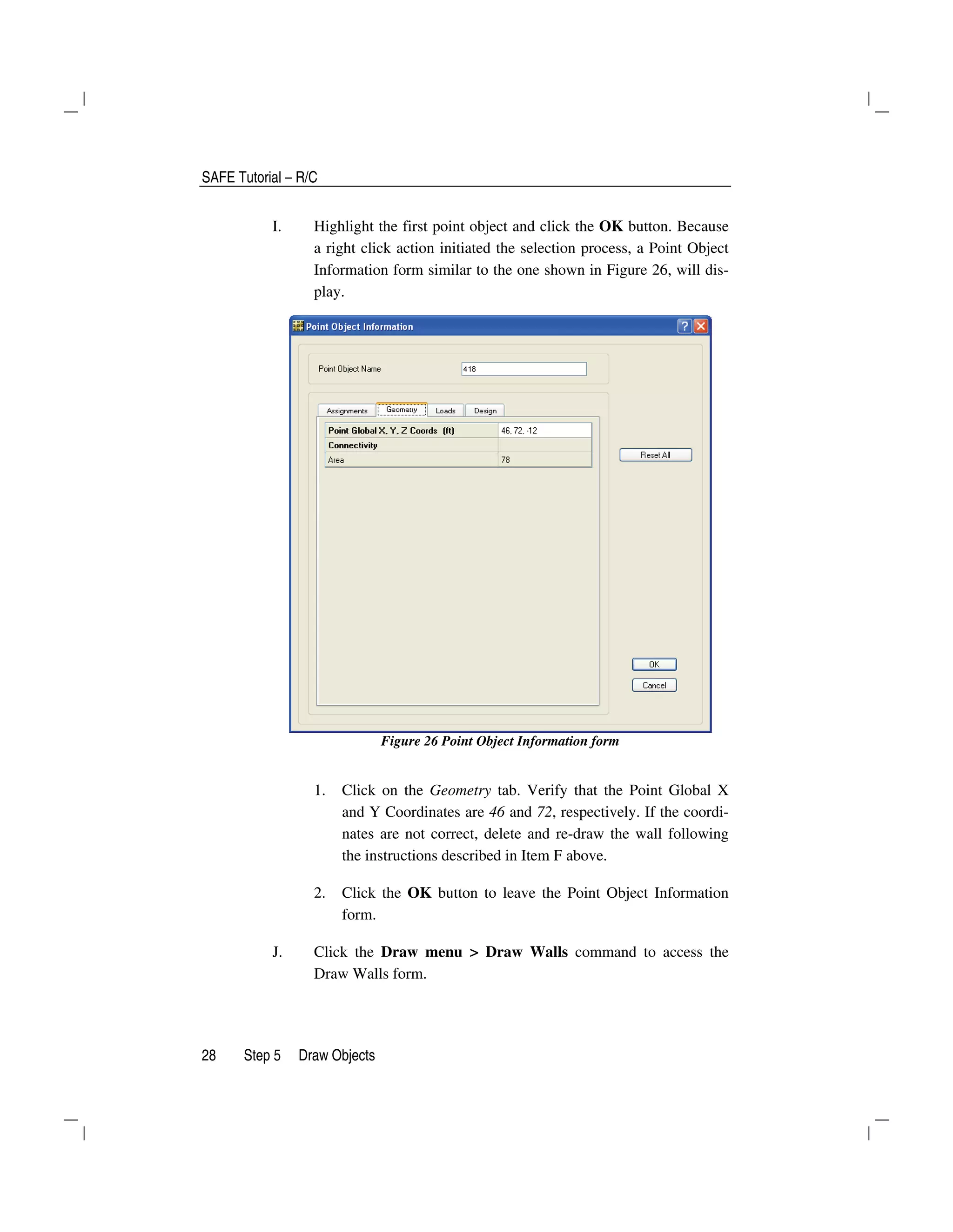 SAFE Tutorial – R/C
28 Step 5 Draw Objects
I. Highlight the first point object and click the OK button. Because
a right click action initiated the selection process, a Point Object
Information form similar to the one shown in Figure 26, will dis-
play.
Figure 26 Point Object Information form
1. Click on the Geometry tab. Verify that the Point Global X
and Y Coordinates are 46 and 72, respectively. If the coordi-
nates are not correct, delete and re-draw the wall following
the instructions described in Item F above.
2. Click the OK button to leave the Point Object Information
form.
J. Click the Draw menu > Draw Walls command to access the
Draw Walls form.
 