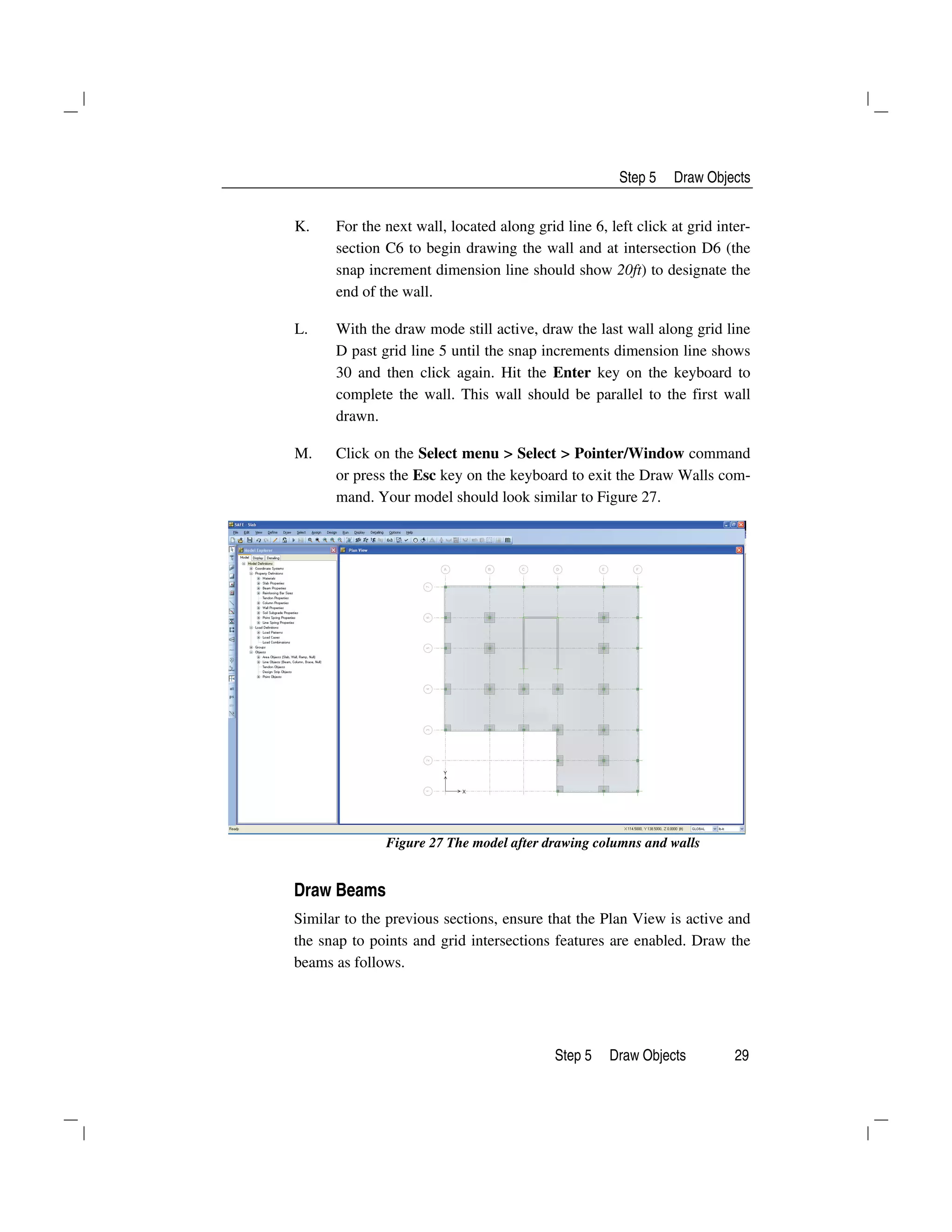 Step 5 Draw Objects
Step 5 Draw Objects 29
K. For the next wall, located along grid line 6, left click at grid inter-
section C6 to begin drawing the wall and at intersection D6 (the
snap increment dimension line should show 20ft) to designate the
end of the wall.
L. With the draw mode still active, draw the last wall along grid line
D past grid line 5 until the snap increments dimension line shows
30 and then click again. Hit the Enter key on the keyboard to
complete the wall. This wall should be parallel to the first wall
drawn.
M. Click on the Select menu > Select > Pointer/Window command
or press the Esc key on the keyboard to exit the Draw Walls com-
mand. Your model should look similar to Figure 27.
Figure 27 The model after drawing columns and walls
Draw Beams
Similar to the previous sections, ensure that the Plan View is active and
the snap to points and grid intersections features are enabled. Draw the
beams as follows.
 