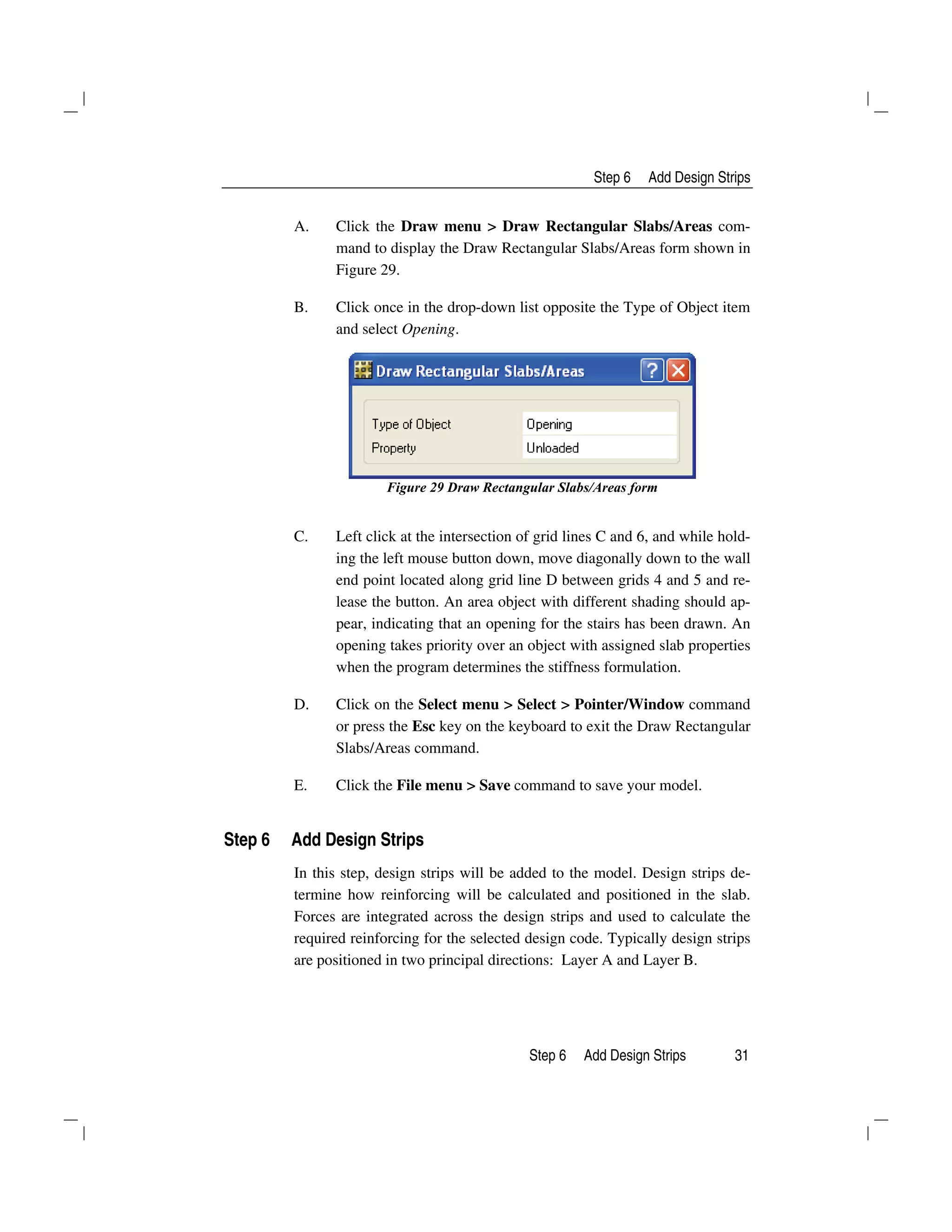 Step 6 Add Design Strips
Step 6 Add Design Strips 31
A. Click the Draw menu > Draw Rectangular Slabs/Areas com-
mand to display the Draw Rectangular Slabs/Areas form shown in
Figure 29.
B. Click once in the drop-down list opposite the Type of Object item
and select Opening.
Figure 29 Draw Rectangular Slabs/Areas form
C. Left click at the intersection of grid lines C and 6, and while hold-
ing the left mouse button down, move diagonally down to the wall
end point located along grid line D between grids 4 and 5 and re-
lease the button. An area object with different shading should ap-
pear, indicating that an opening for the stairs has been drawn. An
opening takes priority over an object with assigned slab properties
when the program determines the stiffness formulation.
D. Click on the Select menu > Select > Pointer/Window command
or press the Esc key on the keyboard to exit the Draw Rectangular
Slabs/Areas command.
E. Click the File menu > Save command to save your model.
Step 6 Add Design Strips
In this step, design strips will be added to the model. Design strips de-
termine how reinforcing will be calculated and positioned in the slab.
Forces are integrated across the design strips and used to calculate the
required reinforcing for the selected design code. Typically design strips
are positioned in two principal directions: Layer A and Layer B.
 