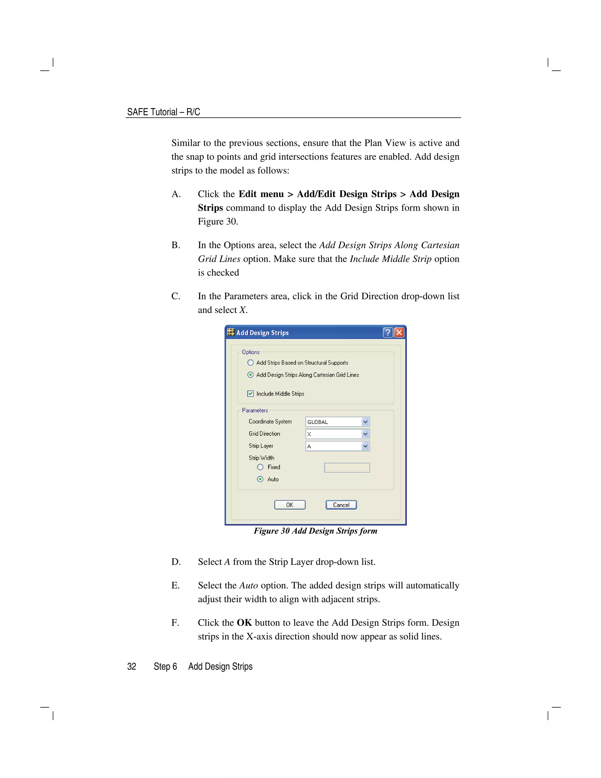 SAFE Tutorial – R/C
32 Step 6 Add Design Strips
Similar to the previous sections, ensure that the Plan View is active and
the snap to points and grid intersections features are enabled. Add design
strips to the model as follows:
A. Click the Edit menu > Add/Edit Design Strips > Add Design
Strips command to display the Add Design Strips form shown in
Figure 30.
B. In the Options area, select the Add Design Strips Along Cartesian
Grid Lines option. Make sure that the Include Middle Strip option
is checked
C. In the Parameters area, click in the Grid Direction drop-down list
and select X.
Figure 30 Add Design Strips form
D. Select A from the Strip Layer drop-down list.
E. Select the Auto option. The added design strips will automatically
adjust their width to align with adjacent strips.
F. Click the OK button to leave the Add Design Strips form. Design
strips in the X-axis direction should now appear as solid lines.
 