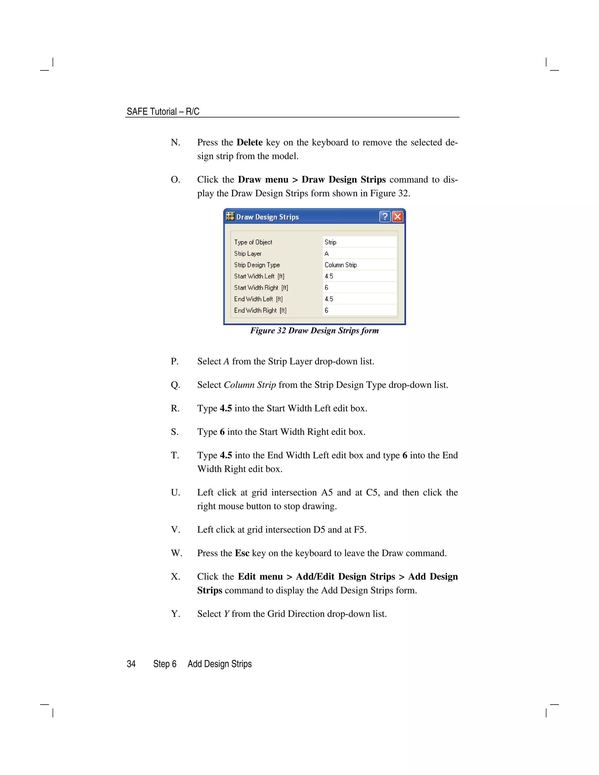SAFE Tutorial – R/C
34 Step 6 Add Design Strips
N. Press the Delete key on the keyboard to remove the selected de-
sign strip from the model.
O. Click the Draw menu > Draw Design Strips command to dis-
play the Draw Design Strips form shown in Figure 32.
Figure 32 Draw Design Strips form
P. Select A from the Strip Layer drop-down list.
Q. Select Column Strip from the Strip Design Type drop-down list.
R. Type 4.5 into the Start Width Left edit box.
S. Type 6 into the Start Width Right edit box.
T. Type 4.5 into the End Width Left edit box and type 6 into the End
Width Right edit box.
U. Left click at grid intersection A5 and at C5, and then click the
right mouse button to stop drawing.
V. Left click at grid intersection D5 and at F5.
W. Press the Esc key on the keyboard to leave the Draw command.
X. Click the Edit menu > Add/Edit Design Strips > Add Design
Strips command to display the Add Design Strips form.
Y. Select Y from the Grid Direction drop-down list.
 