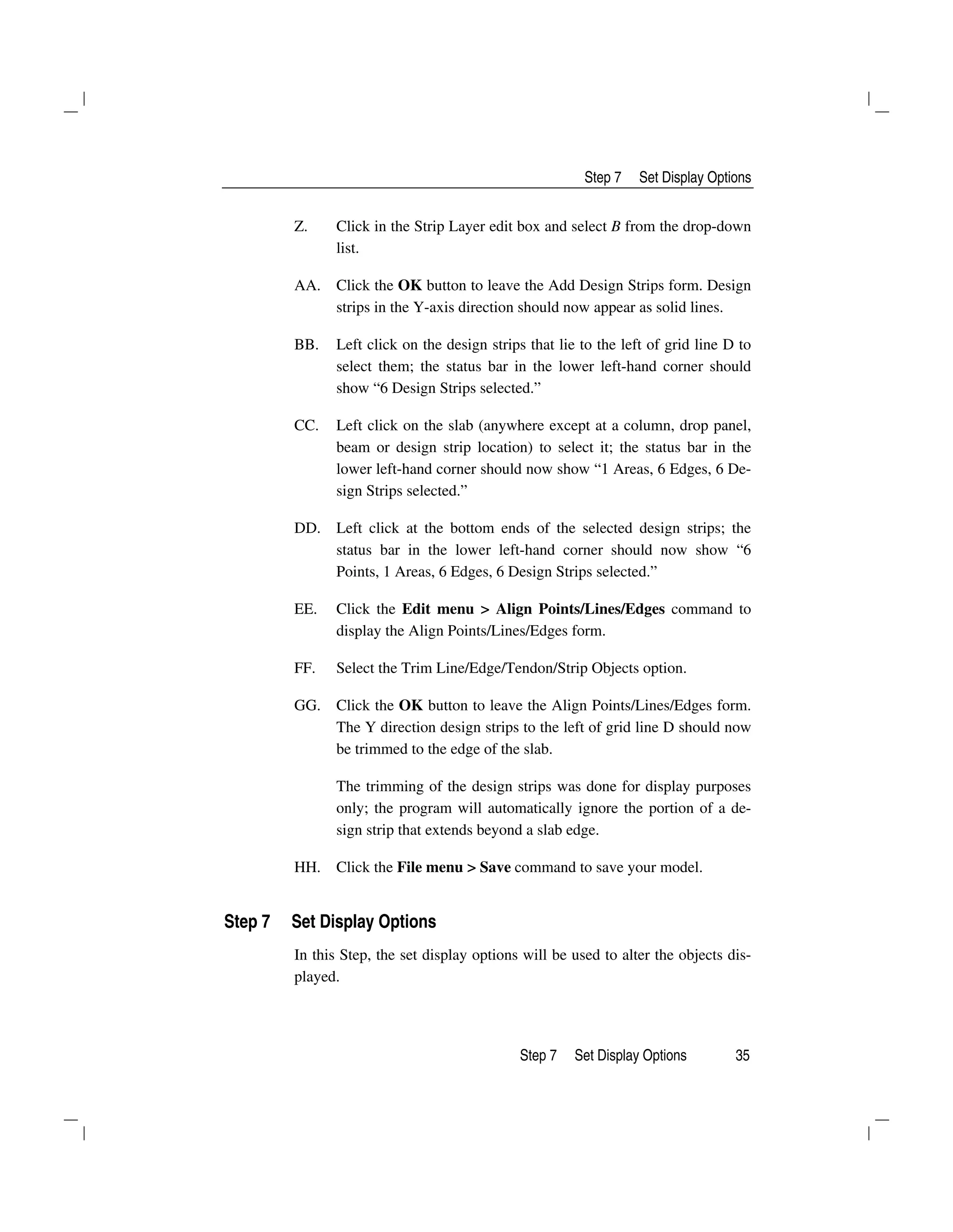 Step 7 Set Display Options
Step 7 Set Display Options 35
Z. Click in the Strip Layer edit box and select B from the drop-down
list.
AA. Click the OK button to leave the Add Design Strips form. Design
strips in the Y-axis direction should now appear as solid lines.
BB. Left click on the design strips that lie to the left of grid line D to
select them; the status bar in the lower left-hand corner should
show “6 Design Strips selected.”
CC. Left click on the slab (anywhere except at a column, drop panel,
beam or design strip location) to select it; the status bar in the
lower left-hand corner should now show “1 Areas, 6 Edges, 6 De-
sign Strips selected.”
DD. Left click at the bottom ends of the selected design strips; the
status bar in the lower left-hand corner should now show “6
Points, 1 Areas, 6 Edges, 6 Design Strips selected.”
EE. Click the Edit menu > Align Points/Lines/Edges command to
display the Align Points/Lines/Edges form.
FF. Select the Trim Line/Edge/Tendon/Strip Objects option.
GG. Click the OK button to leave the Align Points/Lines/Edges form.
The Y direction design strips to the left of grid line D should now
be trimmed to the edge of the slab.
The trimming of the design strips was done for display purposes
only; the program will automatically ignore the portion of a de-
sign strip that extends beyond a slab edge.
HH. Click the File menu > Save command to save your model.
Step 7 Set Display Options
In this Step, the set display options will be used to alter the objects dis-
played.
 
