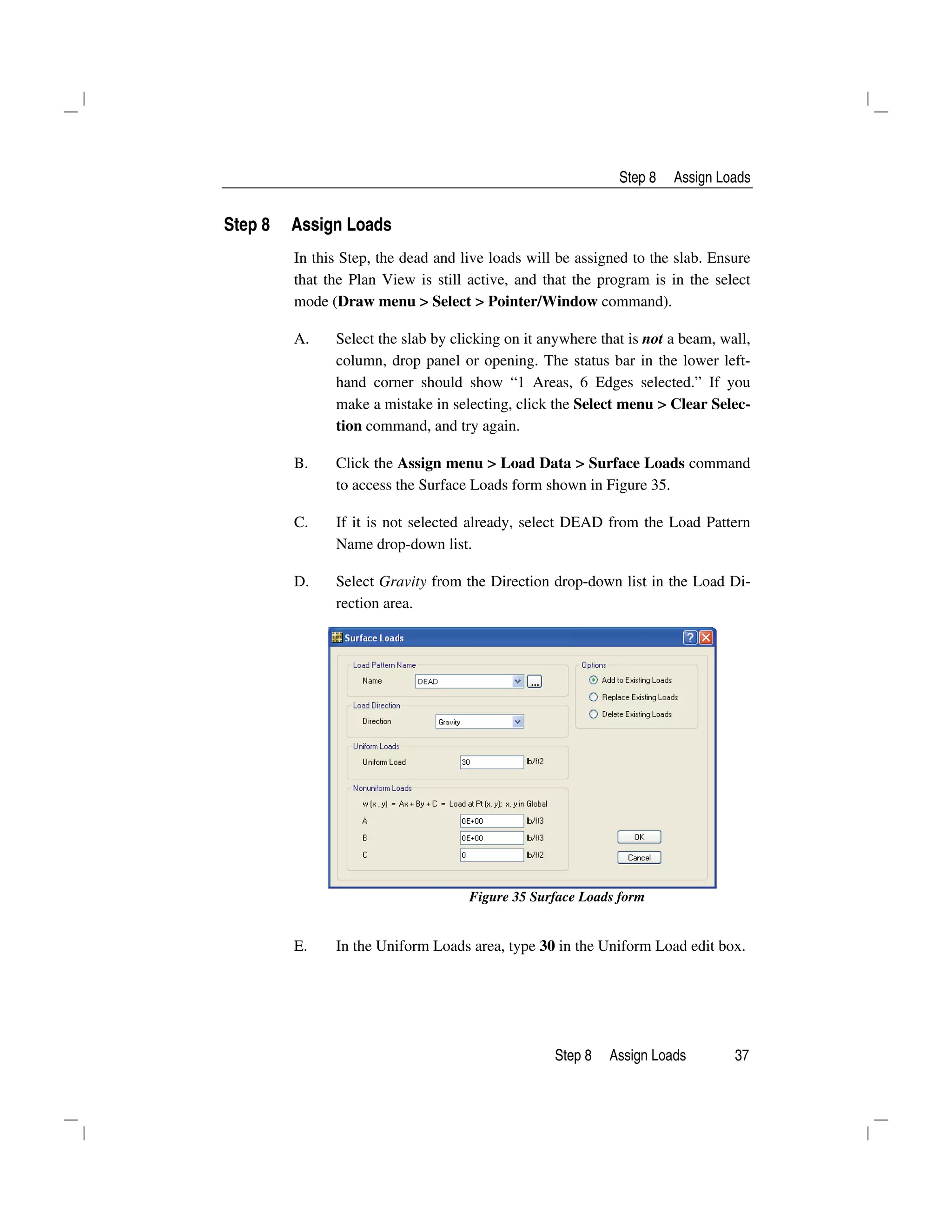 Step 8 Assign Loads
Step 8 Assign Loads 37
Step 8 Assign Loads
In this Step, the dead and live loads will be assigned to the slab. Ensure
that the Plan View is still active, and that the program is in the select
mode (Draw menu > Select > Pointer/Window command).
A. Select the slab by clicking on it anywhere that is not a beam, wall,
column, drop panel or opening. The status bar in the lower left-
hand corner should show “1 Areas, 6 Edges selected.” If you
make a mistake in selecting, click the Select menu > Clear Selec-
tion command, and try again.
B. Click the Assign menu > Load Data > Surface Loads command
to access the Surface Loads form shown in Figure 35.
C. If it is not selected already, select DEAD from the Load Pattern
Name drop-down list.
D. Select Gravity from the Direction drop-down list in the Load Di-
rection area.
Figure 35 Surface Loads form
E. In the Uniform Loads area, type 30 in the Uniform Load edit box.
 