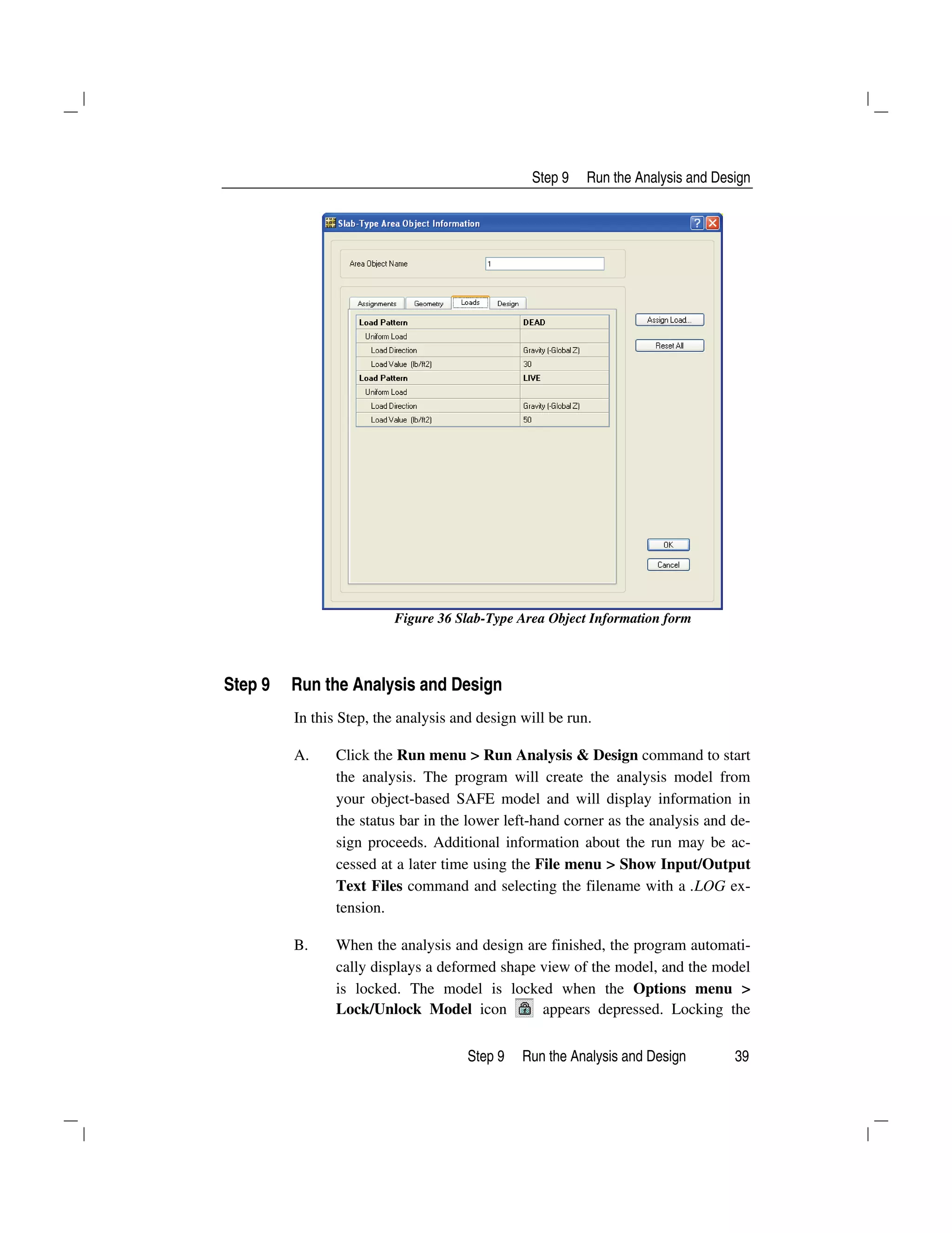 Step 9 Run the Analysis and Design
Step 9 Run the Analysis and Design 39
Figure 36 Slab-Type Area Object Information form
Step 9 Run the Analysis and Design
In this Step, the analysis and design will be run.
A. Click the Run menu > Run Analysis & Design command to start
the analysis. The program will create the analysis model from
your object-based SAFE model and will display information in
the status bar in the lower left-hand corner as the analysis and de-
sign proceeds. Additional information about the run may be ac-
cessed at a later time using the File menu > Show Input/Output
Text Files command and selecting the filename with a .LOG ex-
tension.
B. When the analysis and design are finished, the program automati-
cally displays a deformed shape view of the model, and the model
is locked. The model is locked when the Options menu >
Lock/Unlock Model icon appears depressed. Locking the
 