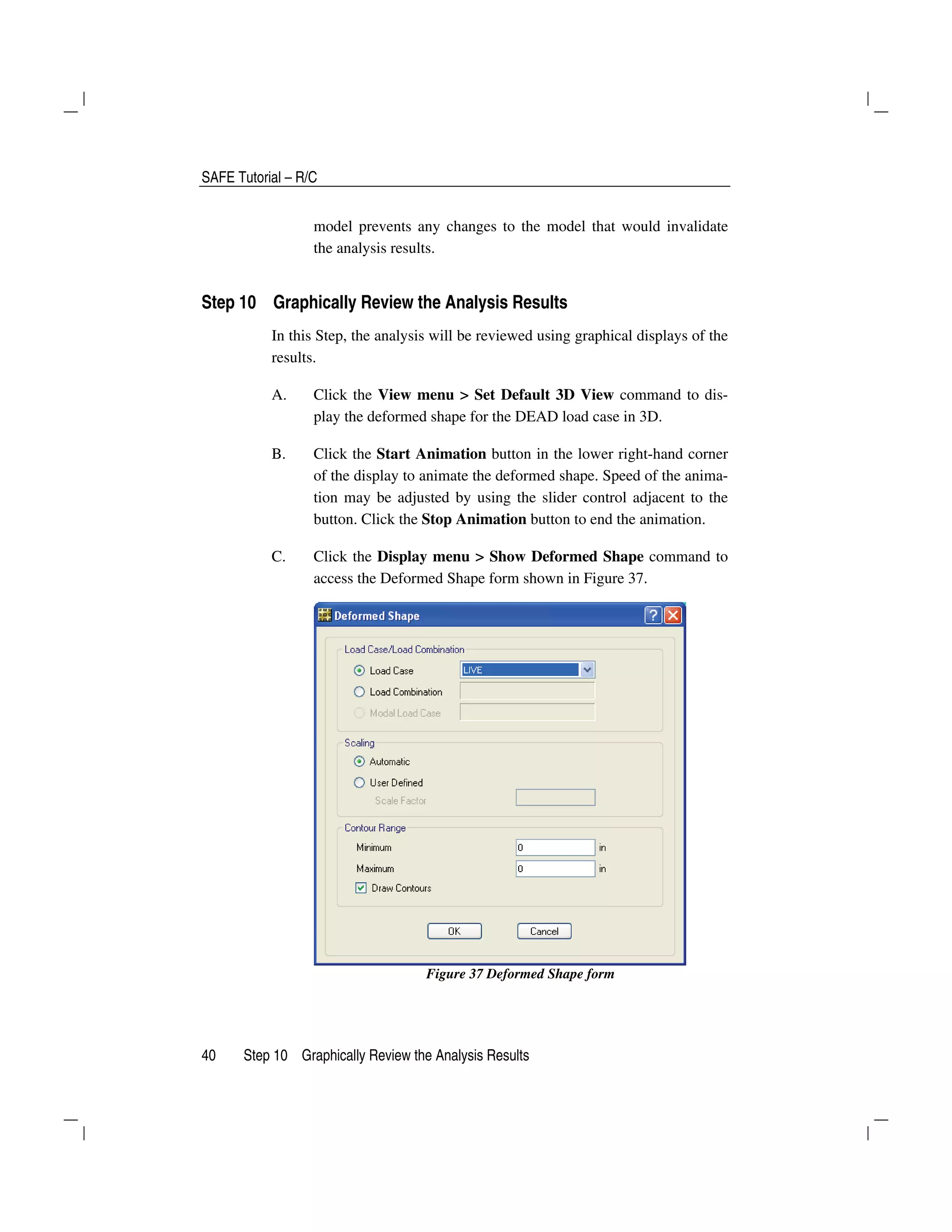 SAFE Tutorial – R/C
40 Step 10 Graphically Review the Analysis Results
model prevents any changes to the model that would invalidate
the analysis results.
Step 10 Graphically Review the Analysis Results
In this Step, the analysis will be reviewed using graphical displays of the
results.
A. Click the View menu > Set Default 3D View command to dis-
play the deformed shape for the DEAD load case in 3D.
B. Click the Start Animation button in the lower right-hand corner
of the display to animate the deformed shape. Speed of the anima-
tion may be adjusted by using the slider control adjacent to the
button. Click the Stop Animation button to end the animation.
C. Click the Display menu > Show Deformed Shape command to
access the Deformed Shape form shown in Figure 37.
Figure 37 Deformed Shape form
 