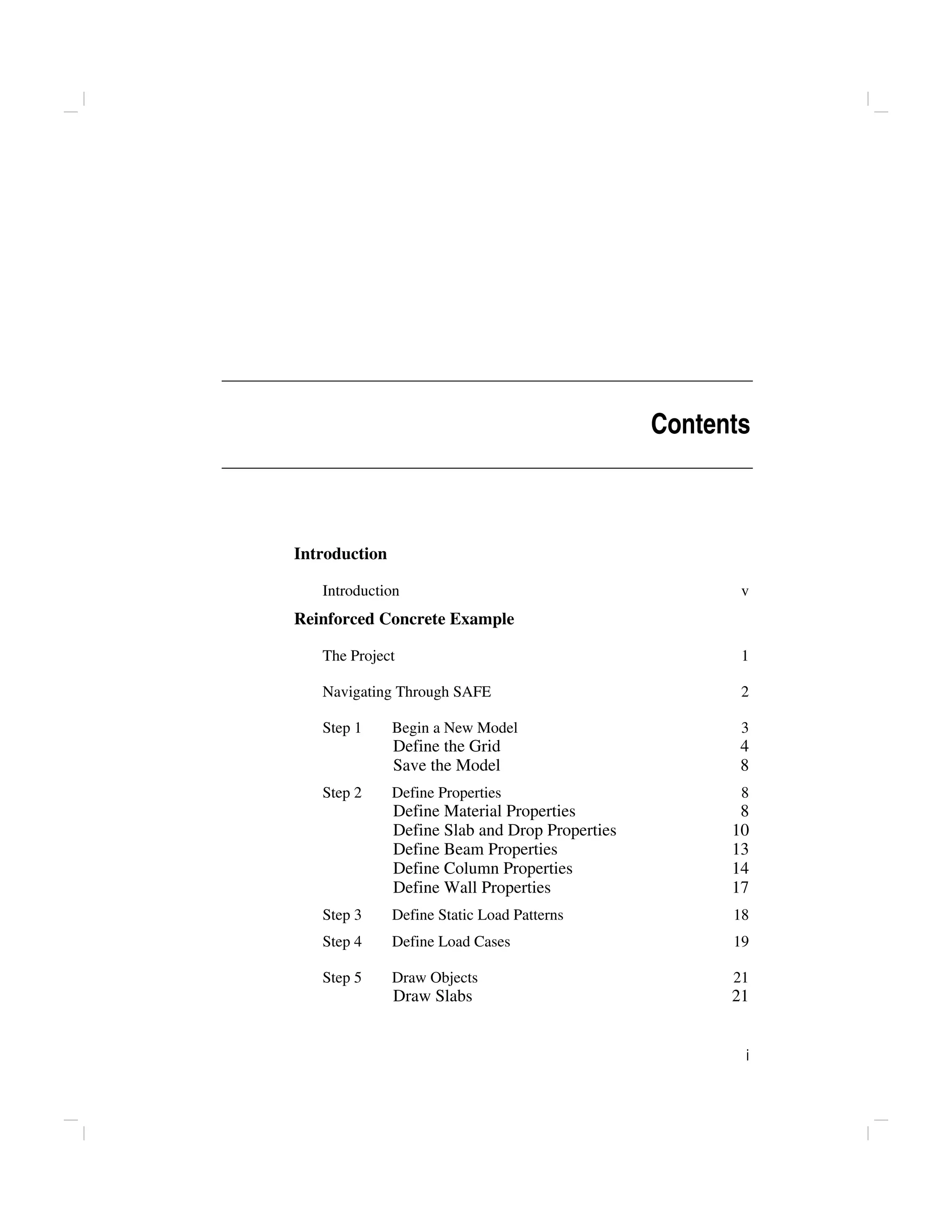i
Contents
Introduction
Introduction v
Reinforced Concrete Example
The Project 1
Navigating Through SAFE 2
Step 1 Begin a New Model 3
Define the Grid 4
Save the Model 8
Step 2 Define Properties 8
Define Material Properties 8
Define Slab and Drop Properties 10
Define Beam Properties 13
Define Column Properties 14
Define Wall Properties 17
Step 3 Define Static Load Patterns 18
Step 4 Define Load Cases 19
Step 5 Draw Objects 21
Draw Slabs 21
 