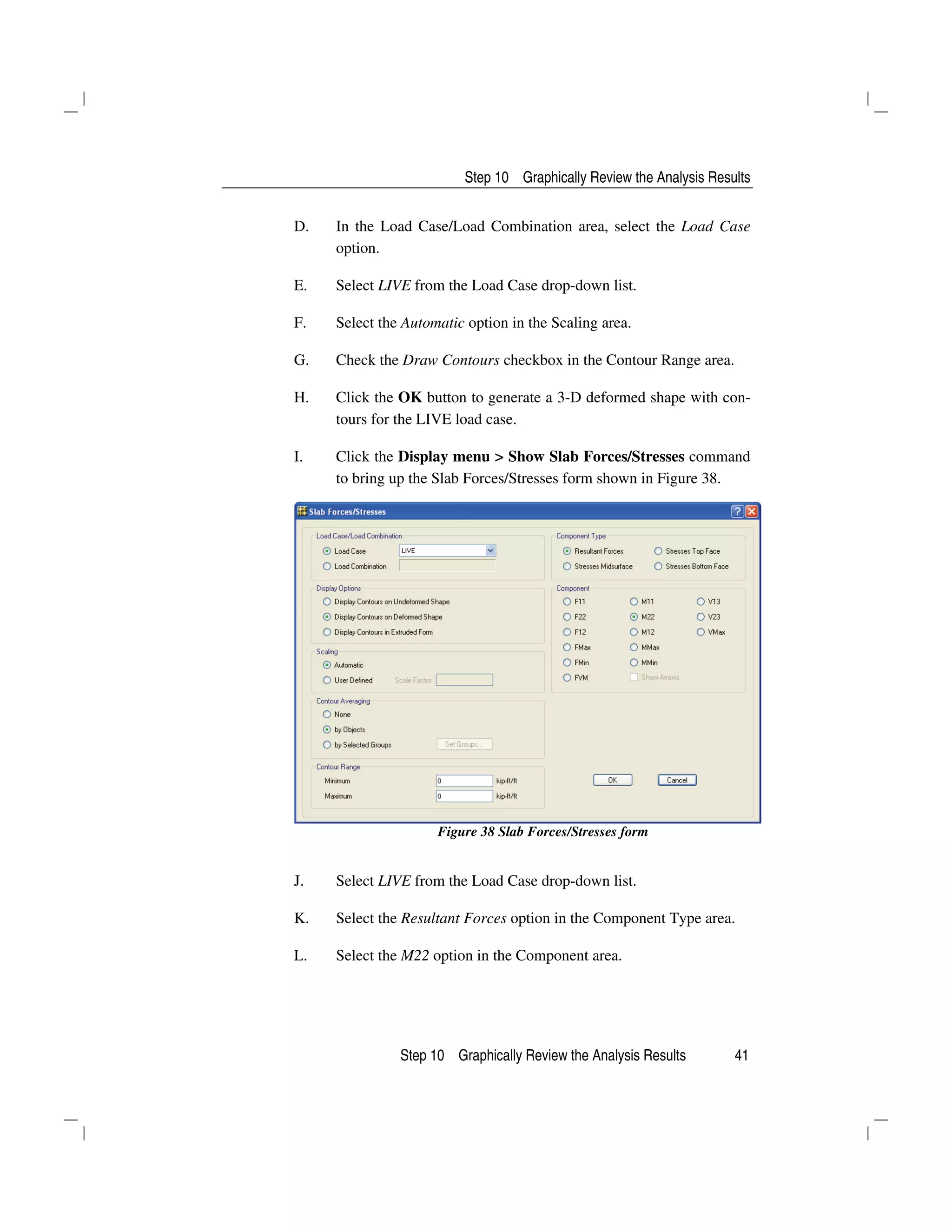 Step 10 Graphically Review the Analysis Results
Step 10 Graphically Review the Analysis Results 41
D. In the Load Case/Load Combination area, select the Load Case
option.
E. Select LIVE from the Load Case drop-down list.
F. Select the Automatic option in the Scaling area.
G. Check the Draw Contours checkbox in the Contour Range area.
H. Click the OK button to generate a 3-D deformed shape with con-
tours for the LIVE load case.
I. Click the Display menu > Show Slab Forces/Stresses command
to bring up the Slab Forces/Stresses form shown in Figure 38.
Figure 38 Slab Forces/Stresses form
J. Select LIVE from the Load Case drop-down list.
K. Select the Resultant Forces option in the Component Type area.
L. Select the M22 option in the Component area.
 