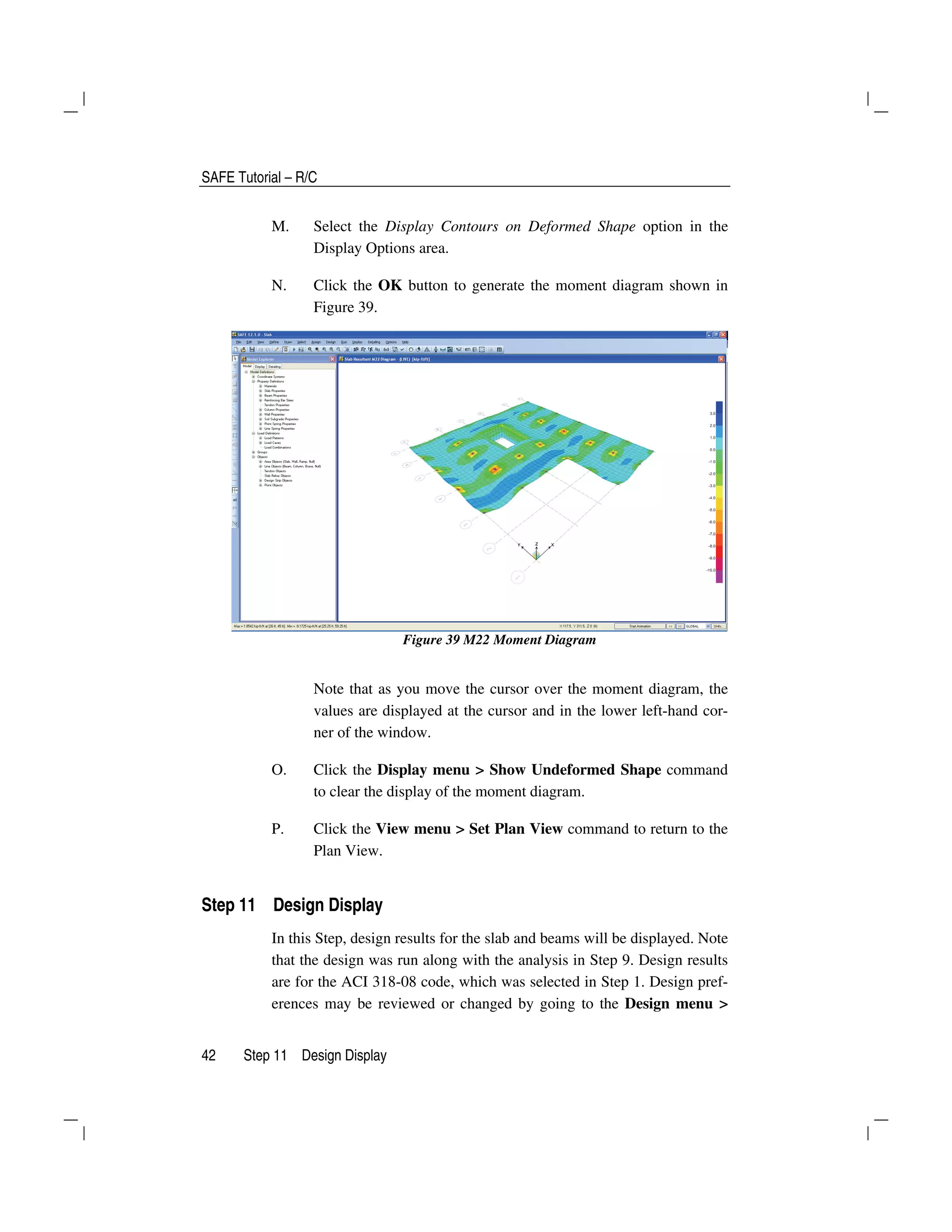 SAFE Tutorial – R/C
42 Step 11 Design Display
M. Select the Display Contours on Deformed Shape option in the
Display Options area.
N. Click the OK button to generate the moment diagram shown in
Figure 39.
Figure 39 M22 Moment Diagram
Note that as you move the cursor over the moment diagram, the
values are displayed at the cursor and in the lower left-hand cor-
ner of the window.
O. Click the Display menu > Show Undeformed Shape command
to clear the display of the moment diagram.
P. Click the View menu > Set Plan View command to return to the
Plan View.
Step 11 Design Display
In this Step, design results for the slab and beams will be displayed. Note
that the design was run along with the analysis in Step 9. Design results
are for the ACI 318-08 code, which was selected in Step 1. Design pref-
erences may be reviewed or changed by going to the Design menu >
 