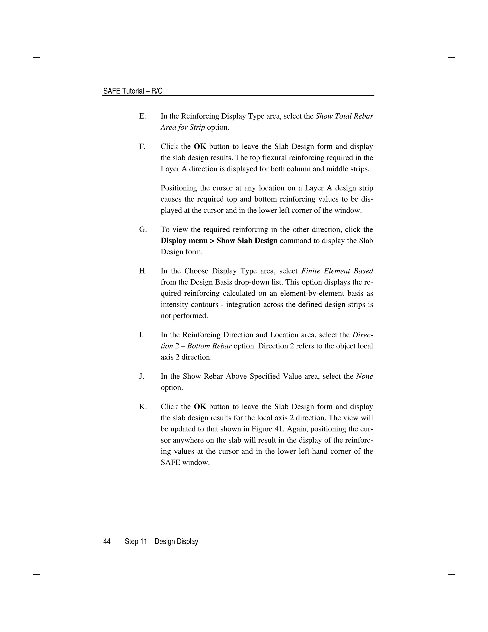 SAFE Tutorial – R/C
44 Step 11 Design Display
E. In the Reinforcing Display Type area, select the Show Total Rebar
Area for Strip option.
F. Click the OK button to leave the Slab Design form and display
the slab design results. The top flexural reinforcing required in the
Layer A direction is displayed for both column and middle strips.
Positioning the cursor at any location on a Layer A design strip
causes the required top and bottom reinforcing values to be dis-
played at the cursor and in the lower left corner of the window.
G. To view the required reinforcing in the other direction, click the
Display menu > Show Slab Design command to display the Slab
Design form.
H. In the Choose Display Type area, select Finite Element Based
from the Design Basis drop-down list. This option displays the re-
quired reinforcing calculated on an element-by-element basis as
intensity contours - integration across the defined design strips is
not performed.
I. In the Reinforcing Direction and Location area, select the Direc-
tion 2 – Bottom Rebar option. Direction 2 refers to the object local
axis 2 direction.
J. In the Show Rebar Above Specified Value area, select the None
option.
K. Click the OK button to leave the Slab Design form and display
the slab design results for the local axis 2 direction. The view will
be updated to that shown in Figure 41. Again, positioning the cur-
sor anywhere on the slab will result in the display of the reinforc-
ing values at the cursor and in the lower left-hand corner of the
SAFE window.
 