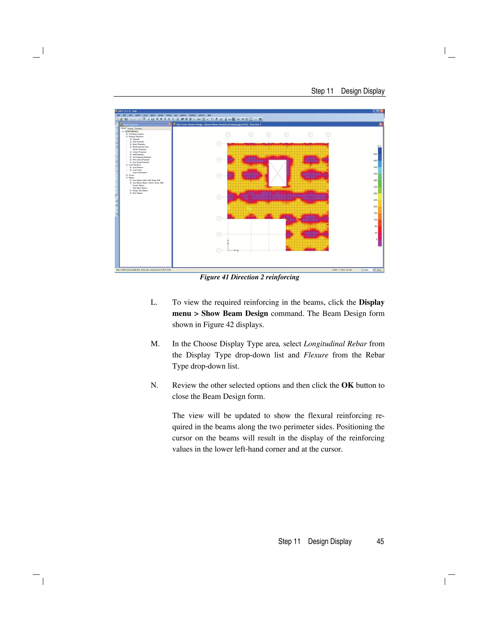 Step 11 Design Display
Step 11 Design Display 45
Figure 41 Direction 2 reinforcing
L. To view the required reinforcing in the beams, click the Display
menu > Show Beam Design command. The Beam Design form
shown in Figure 42 displays.
M. In the Choose Display Type area, select Longitudinal Rebar from
the Display Type drop-down list and Flexure from the Rebar
Type drop-down list.
N. Review the other selected options and then click the OK button to
close the Beam Design form.
The view will be updated to show the flexural reinforcing re-
quired in the beams along the two perimeter sides. Positioning the
cursor on the beams will result in the display of the reinforcing
values in the lower left-hand corner and at the cursor.
 