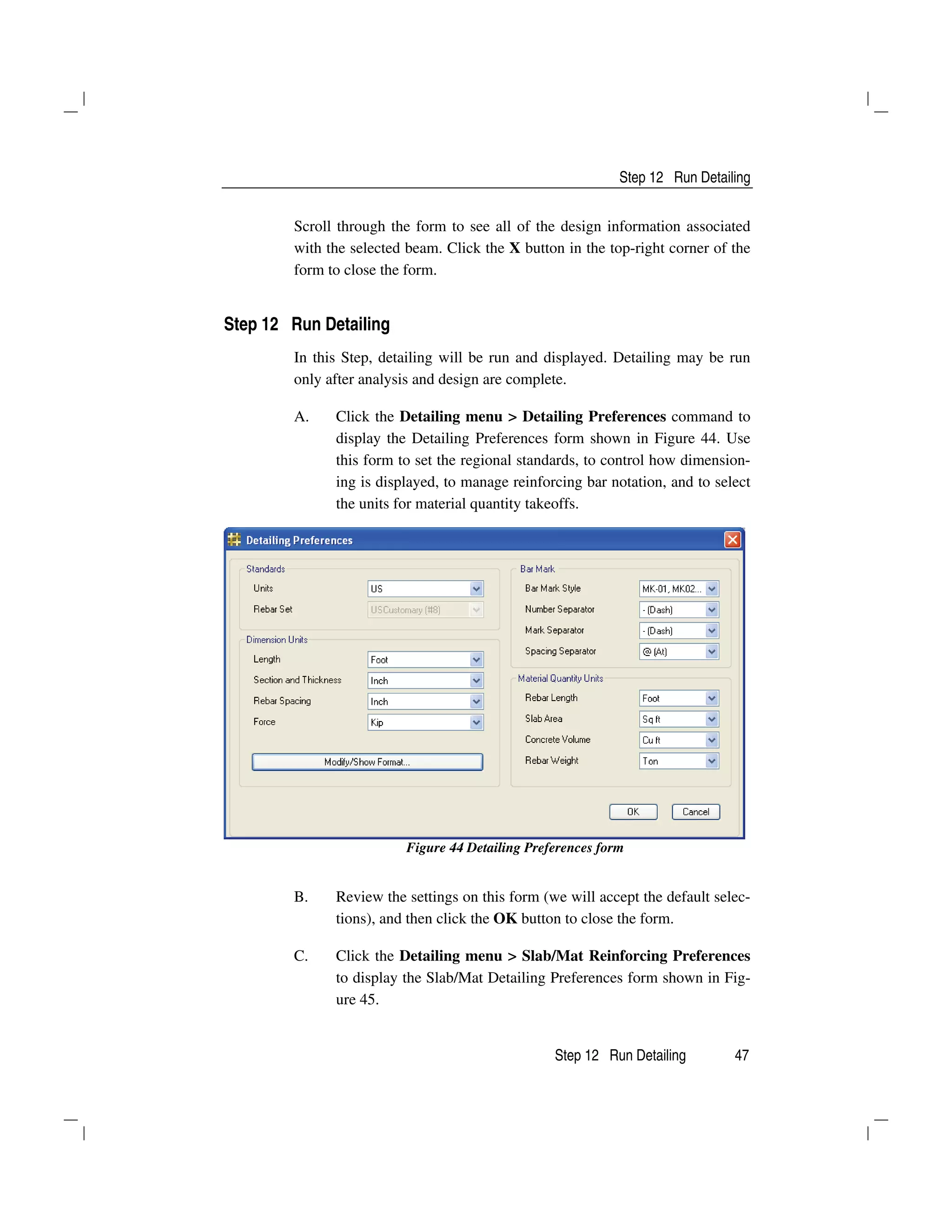 Step 12 Run Detailing
Step 12 Run Detailing 47
Scroll through the form to see all of the design information associated
with the selected beam. Click the X button in the top-right corner of the
form to close the form.
Step 12 Run Detailing
In this Step, detailing will be run and displayed. Detailing may be run
only after analysis and design are complete.
A. Click the Detailing menu > Detailing Preferences command to
display the Detailing Preferences form shown in Figure 44. Use
this form to set the regional standards, to control how dimension-
ing is displayed, to manage reinforcing bar notation, and to select
the units for material quantity takeoffs.
Figure 44 Detailing Preferences form
B. Review the settings on this form (we will accept the default selec-
tions), and then click the OK button to close the form.
C. Click the Detailing menu > Slab/Mat Reinforcing Preferences
to display the Slab/Mat Detailing Preferences form shown in Fig-
ure 45.
 