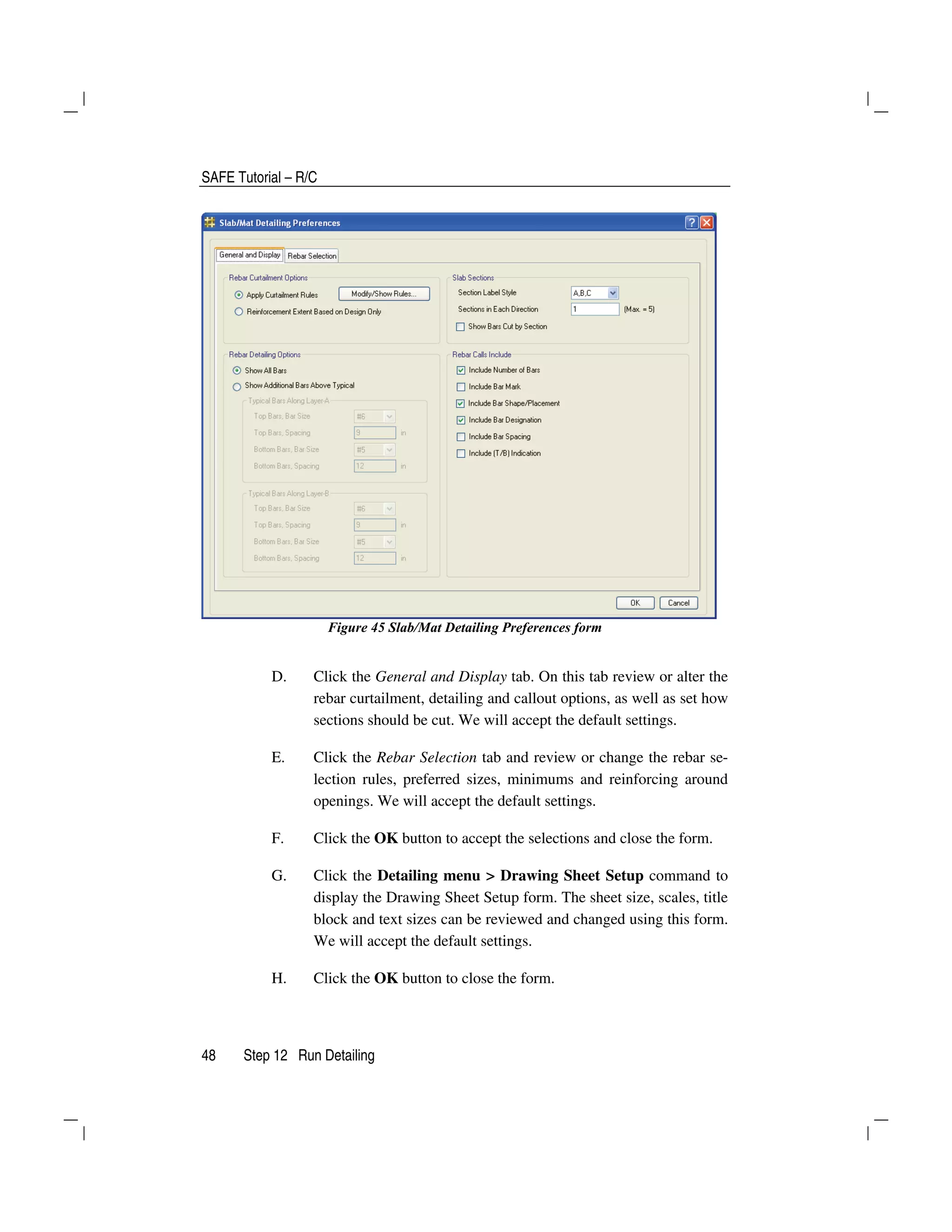 SAFE Tutorial – R/C
48 Step 12 Run Detailing
Figure 45 Slab/Mat Detailing Preferences form
D. Click the General and Display tab. On this tab review or alter the
rebar curtailment, detailing and callout options, as well as set how
sections should be cut. We will accept the default settings.
E. Click the Rebar Selection tab and review or change the rebar se-
lection rules, preferred sizes, minimums and reinforcing around
openings. We will accept the default settings.
F. Click the OK button to accept the selections and close the form.
G. Click the Detailing menu > Drawing Sheet Setup command to
display the Drawing Sheet Setup form. The sheet size, scales, title
block and text sizes can be reviewed and changed using this form.
We will accept the default settings.
H. Click the OK button to close the form.
 