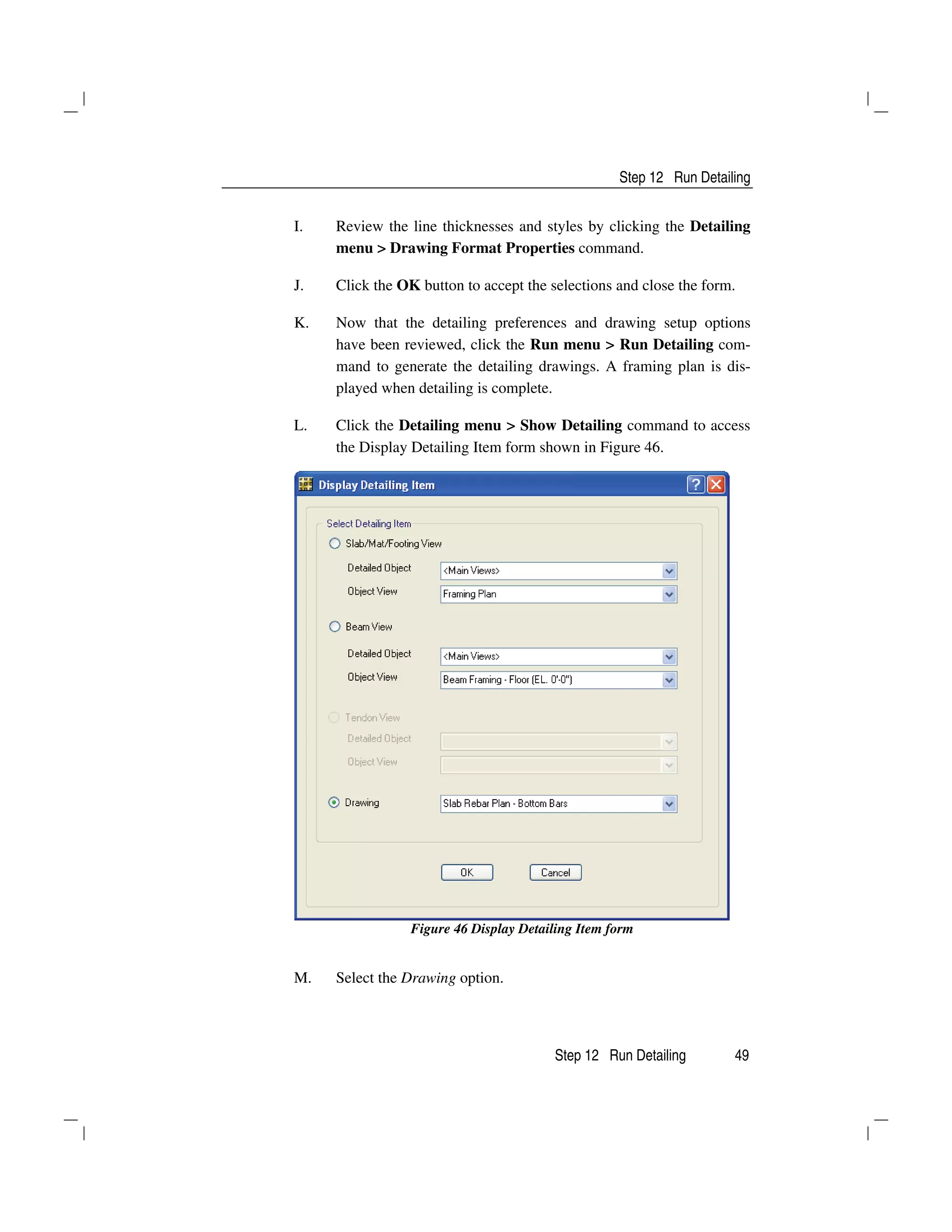 Step 12 Run Detailing
Step 12 Run Detailing 49
I. Review the line thicknesses and styles by clicking the Detailing
menu > Drawing Format Properties command.
J. Click the OK button to accept the selections and close the form.
K. Now that the detailing preferences and drawing setup options
have been reviewed, click the Run menu > Run Detailing com-
mand to generate the detailing drawings. A framing plan is dis-
played when detailing is complete.
L. Click the Detailing menu > Show Detailing command to access
the Display Detailing Item form shown in Figure 46.
Figure 46 Display Detailing Item form
M. Select the Drawing option.
 