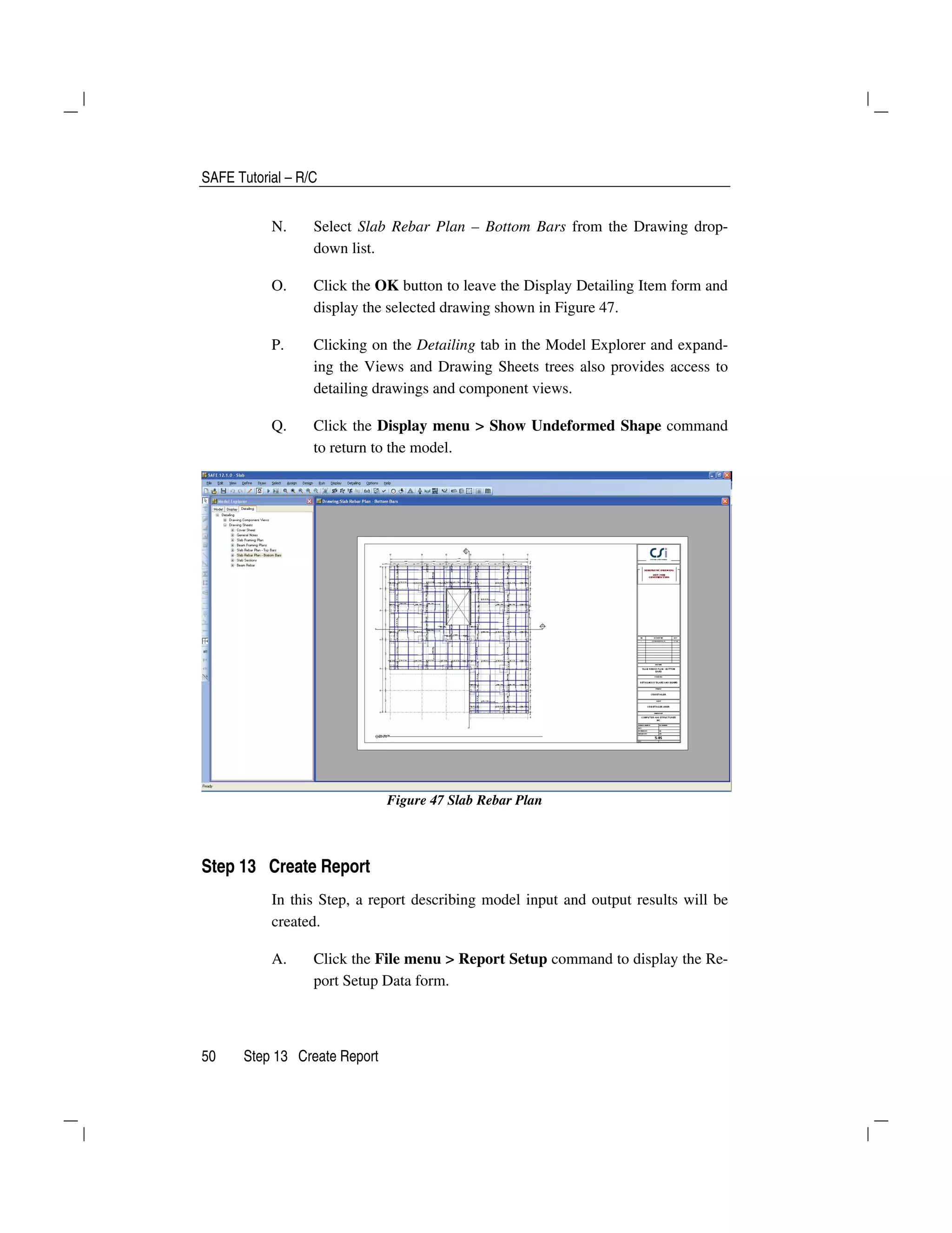 SAFE Tutorial – R/C
50 Step 13 Create Report
N. Select Slab Rebar Plan – Bottom Bars from the Drawing drop-
down list.
O. Click the OK button to leave the Display Detailing Item form and
display the selected drawing shown in Figure 47.
P. Clicking on the Detailing tab in the Model Explorer and expand-
ing the Views and Drawing Sheets trees also provides access to
detailing drawings and component views.
Q. Click the Display menu > Show Undeformed Shape command
to return to the model.
Figure 47 Slab Rebar Plan
Step 13 Create Report
In this Step, a report describing model input and output results will be
created.
A. Click the File menu > Report Setup command to display the Re-
port Setup Data form.
 