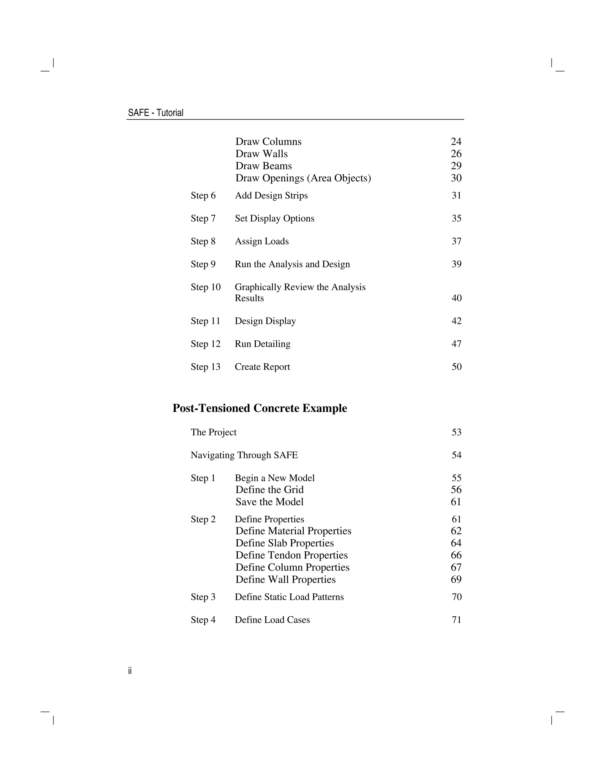 SAFE - Tutorial
ii
Draw Columns 24
Draw Walls 26
Draw Beams 29
Draw Openings (Area Objects) 30
Step 6 Add Design Strips 31
Step 7 Set Display Options 35
Step 8 Assign Loads 37
Step 9 Run the Analysis and Design 39
Step 10 Graphically Review the Analysis
Results 40
Step 11 Design Display 42
Step 12 Run Detailing 47
Step 13 Create Report 50
Post-Tensioned Concrete Example
The Project 53
Navigating Through SAFE 54
Step 1 Begin a New Model 55
Define the Grid 56
Save the Model 61
Step 2 Define Properties 61
Define Material Properties 62
Define Slab Properties 64
Define Tendon Properties 66
Define Column Properties 67
Define Wall Properties 69
Step 3 Define Static Load Patterns 70
Step 4 Define Load Cases 71
 