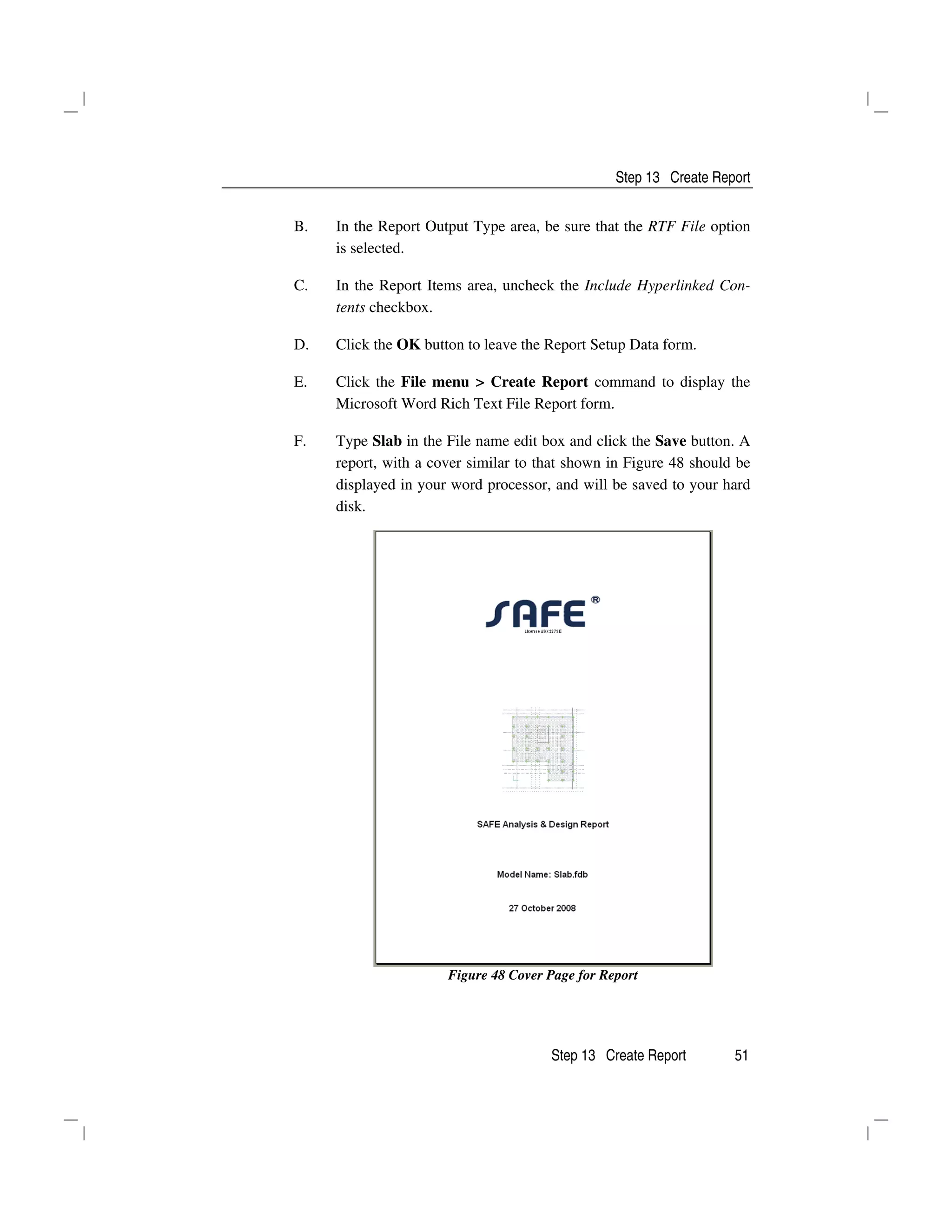 Step 13 Create Report
Step 13 Create Report 51
B. In the Report Output Type area, be sure that the RTF File option
is selected.
C. In the Report Items area, uncheck the Include Hyperlinked Con-
tents checkbox.
D. Click the OK button to leave the Report Setup Data form.
E. Click the File menu > Create Report command to display the
Microsoft Word Rich Text File Report form.
F. Type Slab in the File name edit box and click the Save button. A
report, with a cover similar to that shown in Figure 48 should be
displayed in your word processor, and will be saved to your hard
disk.
Figure 48 Cover Page for Report
 
