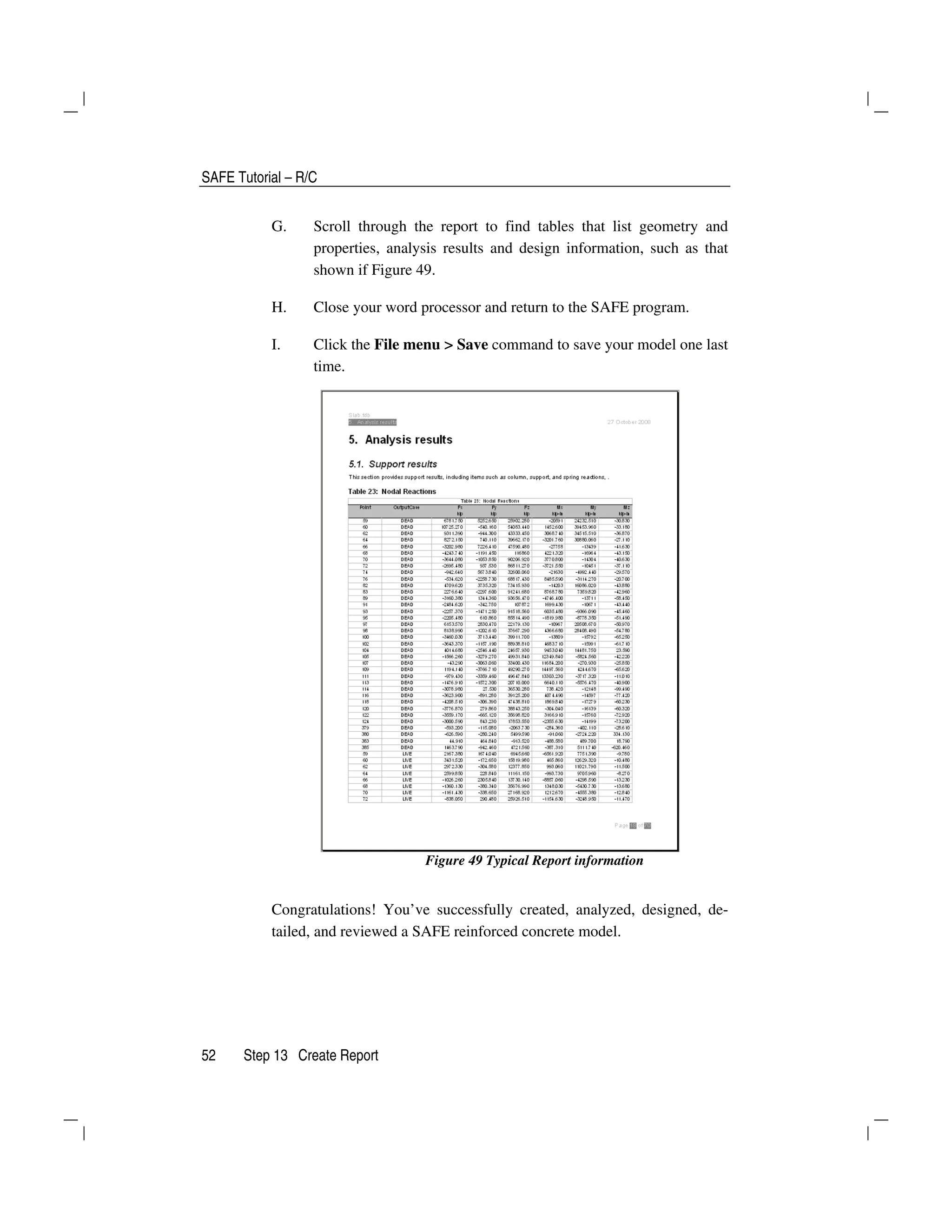 SAFE Tutorial – R/C
52 Step 13 Create Report
G. Scroll through the report to find tables that list geometry and
properties, analysis results and design information, such as that
shown if Figure 49.
H. Close your word processor and return to the SAFE program.
I. Click the File menu > Save command to save your model one last
time.
Figure 49 Typical Report information
Congratulations! You’ve successfully created, analyzed, designed, de-
tailed, and reviewed a SAFE reinforced concrete model.
 
