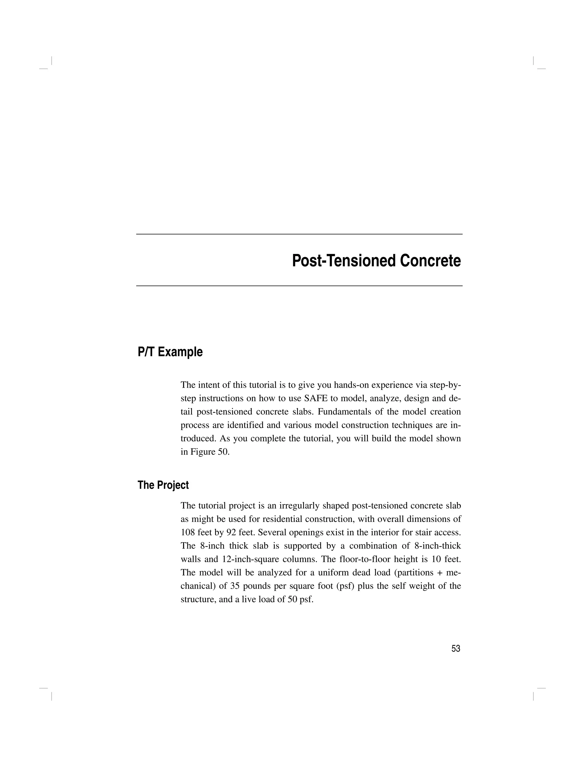 53
Post-Tensioned Concrete
P/T Example
The intent of this tutorial is to give you hands-on experience via step-by-
step instructions on how to use SAFE to model, analyze, design and de-
tail post-tensioned concrete slabs. Fundamentals of the model creation
process are identified and various model construction techniques are in-
troduced. As you complete the tutorial, you will build the model shown
in Figure 50.
The Project
The tutorial project is an irregularly shaped post-tensioned concrete slab
as might be used for residential construction, with overall dimensions of
108 feet by 92 feet. Several openings exist in the interior for stair access.
The 8-inch thick slab is supported by a combination of 8-inch-thick
walls and 12-inch-square columns. The floor-to-floor height is 10 feet.
The model will be analyzed for a uniform dead load (partitions + me-
chanical) of 35 pounds per square foot (psf) plus the self weight of the
structure, and a live load of 50 psf.
 
