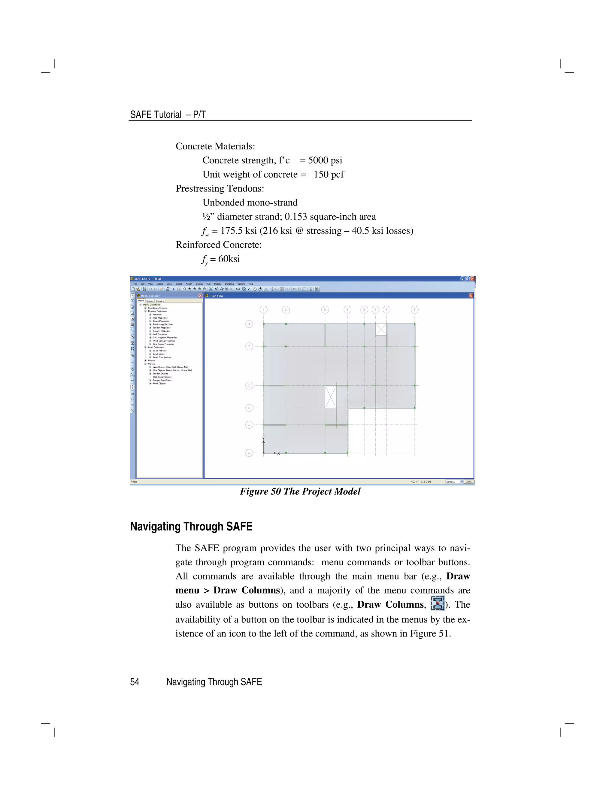 SAFE Tutorial – P/T
54 Navigating Through SAFE
Concrete Materials:
Concrete strength, f’c = 5000 psi
Unit weight of concrete = 150 pcf
Prestressing Tendons:
Unbonded mono-strand
½” diameter strand; 0.153 square-inch area
fse
= 175.5 ksi (216 ksi @ stressing – 40.5 ksi losses)
Reinforced Concrete:
fy
= 60ksi
Figure 50 The Project Model
Navigating Through SAFE
The SAFE program provides the user with two principal ways to navi-
gate through program commands: menu commands or toolbar buttons.
All commands are available through the main menu bar (e.g., Draw
menu > Draw Columns), and a majority of the menu commands are
also available as buttons on toolbars (e.g., Draw Columns, ). The
availability of a button on the toolbar is indicated in the menus by the ex-
istence of an icon to the left of the command, as shown in Figure 51.
 