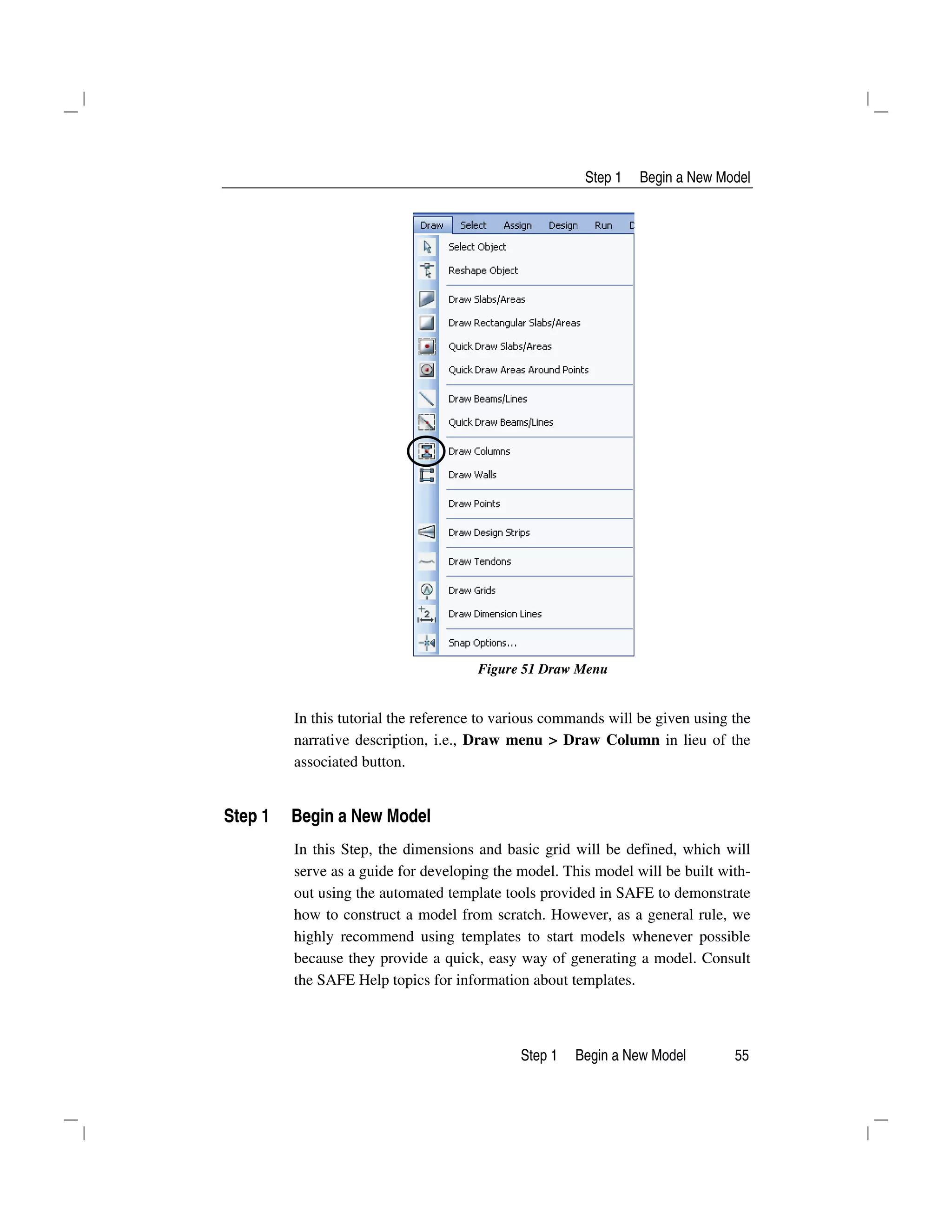 Step 1 Begin a New Model
Step 1 Begin a New Model 55
Figure 51 Draw Menu
In this tutorial the reference to various commands will be given using the
narrative description, i.e., Draw menu > Draw Column in lieu of the
associated button.
Step 1 Begin a New Model
In this Step, the dimensions and basic grid will be defined, which will
serve as a guide for developing the model. This model will be built with-
out using the automated template tools provided in SAFE to demonstrate
how to construct a model from scratch. However, as a general rule, we
highly recommend using templates to start models whenever possible
because they provide a quick, easy way of generating a model. Consult
the SAFE Help topics for information about templates.
 