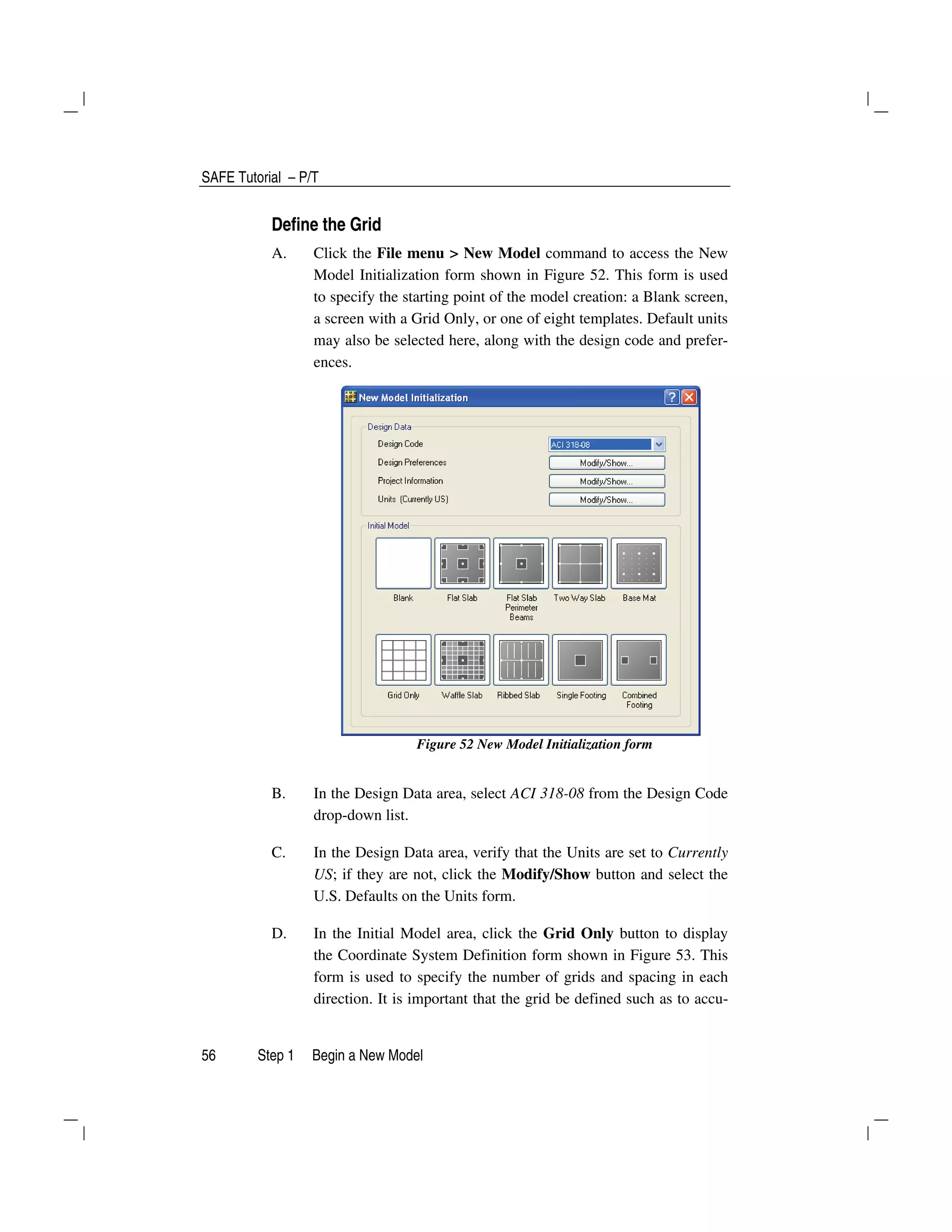 SAFE Tutorial – P/T
56 Step 1 Begin a New Model
Define the Grid
A. Click the File menu > New Model command to access the New
Model Initialization form shown in Figure 52. This form is used
to specify the starting point of the model creation: a Blank screen,
a screen with a Grid Only, or one of eight templates. Default units
may also be selected here, along with the design code and prefer-
ences.
Figure 52 New Model Initialization form
B. In the Design Data area, select ACI 318-08 from the Design Code
drop-down list.
C. In the Design Data area, verify that the Units are set to Currently
US; if they are not, click the Modify/Show button and select the
U.S. Defaults on the Units form.
D. In the Initial Model area, click the Grid Only button to display
the Coordinate System Definition form shown in Figure 53. This
form is used to specify the number of grids and spacing in each
direction. It is important that the grid be defined such as to accu-
 