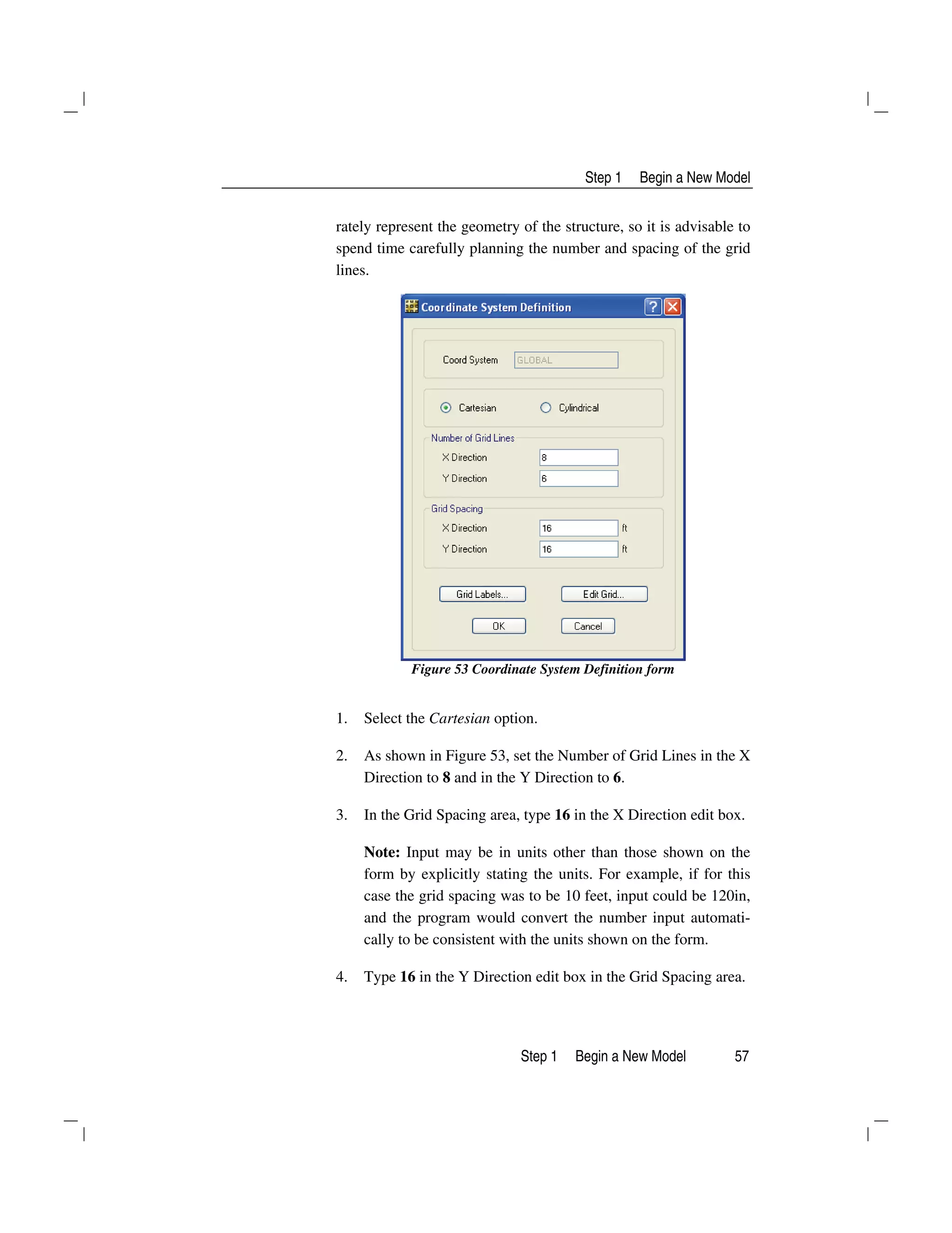 Step 1 Begin a New Model
Step 1 Begin a New Model 57
rately represent the geometry of the structure, so it is advisable to
spend time carefully planning the number and spacing of the grid
lines.
Figure 53 Coordinate System Definition form
1. Select the Cartesian option.
2. As shown in Figure 53, set the Number of Grid Lines in the X
Direction to 8 and in the Y Direction to 6.
3. In the Grid Spacing area, type 16 in the X Direction edit box.
Note: Input may be in units other than those shown on the
form by explicitly stating the units. For example, if for this
case the grid spacing was to be 10 feet, input could be 120in,
and the program would convert the number input automati-
cally to be consistent with the units shown on the form.
4. Type 16 in the Y Direction edit box in the Grid Spacing area.
 