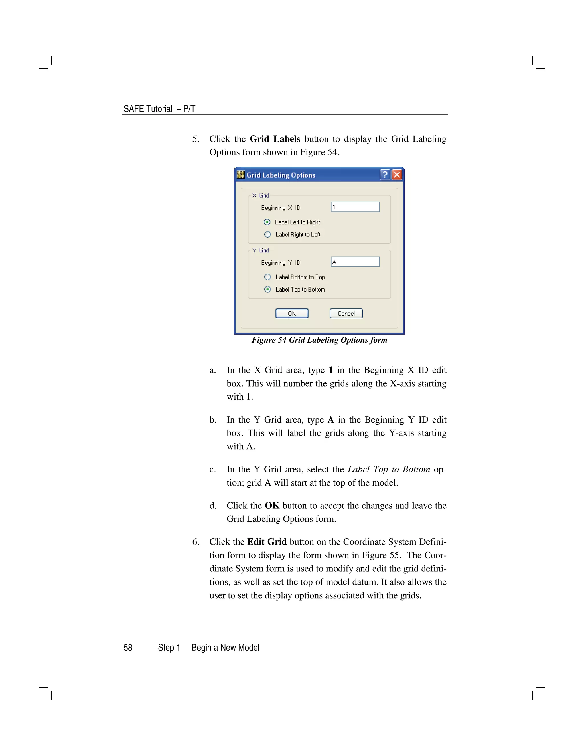 SAFE Tutorial – P/T
58 Step 1 Begin a New Model
5. Click the Grid Labels button to display the Grid Labeling
Options form shown in Figure 54.
Figure 54 Grid Labeling Options form
a. In the X Grid area, type 1 in the Beginning X ID edit
box. This will number the grids along the X-axis starting
with 1.
b. In the Y Grid area, type A in the Beginning Y ID edit
box. This will label the grids along the Y-axis starting
with A.
c. In the Y Grid area, select the Label Top to Bottom op-
tion; grid A will start at the top of the model.
d. Click the OK button to accept the changes and leave the
Grid Labeling Options form.
6. Click the Edit Grid button on the Coordinate System Defini-
tion form to display the form shown in Figure 55. The Coor-
dinate System form is used to modify and edit the grid defini-
tions, as well as set the top of model datum. It also allows the
user to set the display options associated with the grids.
 