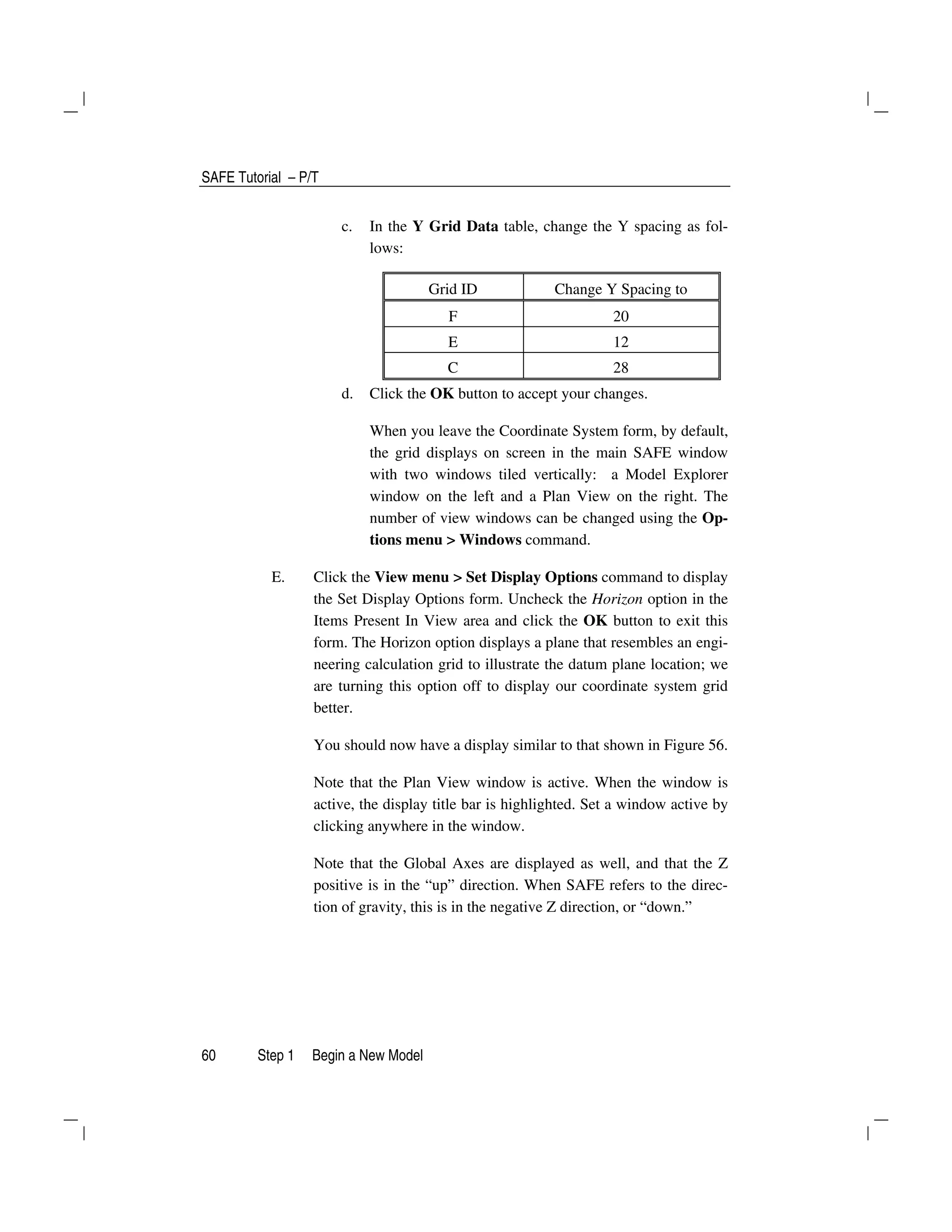 SAFE Tutorial – P/T
60 Step 1 Begin a New Model
c. In the Y Grid Data table, change the Y spacing as fol-
lows:
Grid ID Change Y Spacing to
F 20
E 12
C 28
d. Click the OK button to accept your changes.
When you leave the Coordinate System form, by default,
the grid displays on screen in the main SAFE window
with two windows tiled vertically: a Model Explorer
window on the left and a Plan View on the right. The
number of view windows can be changed using the Op-
tions menu > Windows command.
E. Click the View menu > Set Display Options command to display
the Set Display Options form. Uncheck the Horizon option in the
Items Present In View area and click the OK button to exit this
form. The Horizon option displays a plane that resembles an engi-
neering calculation grid to illustrate the datum plane location; we
are turning this option off to display our coordinate system grid
better.
You should now have a display similar to that shown in Figure 56.
Note that the Plan View window is active. When the window is
active, the display title bar is highlighted. Set a window active by
clicking anywhere in the window.
Note that the Global Axes are displayed as well, and that the Z
positive is in the “up” direction. When SAFE refers to the direc-
tion of gravity, this is in the negative Z direction, or “down.”
 