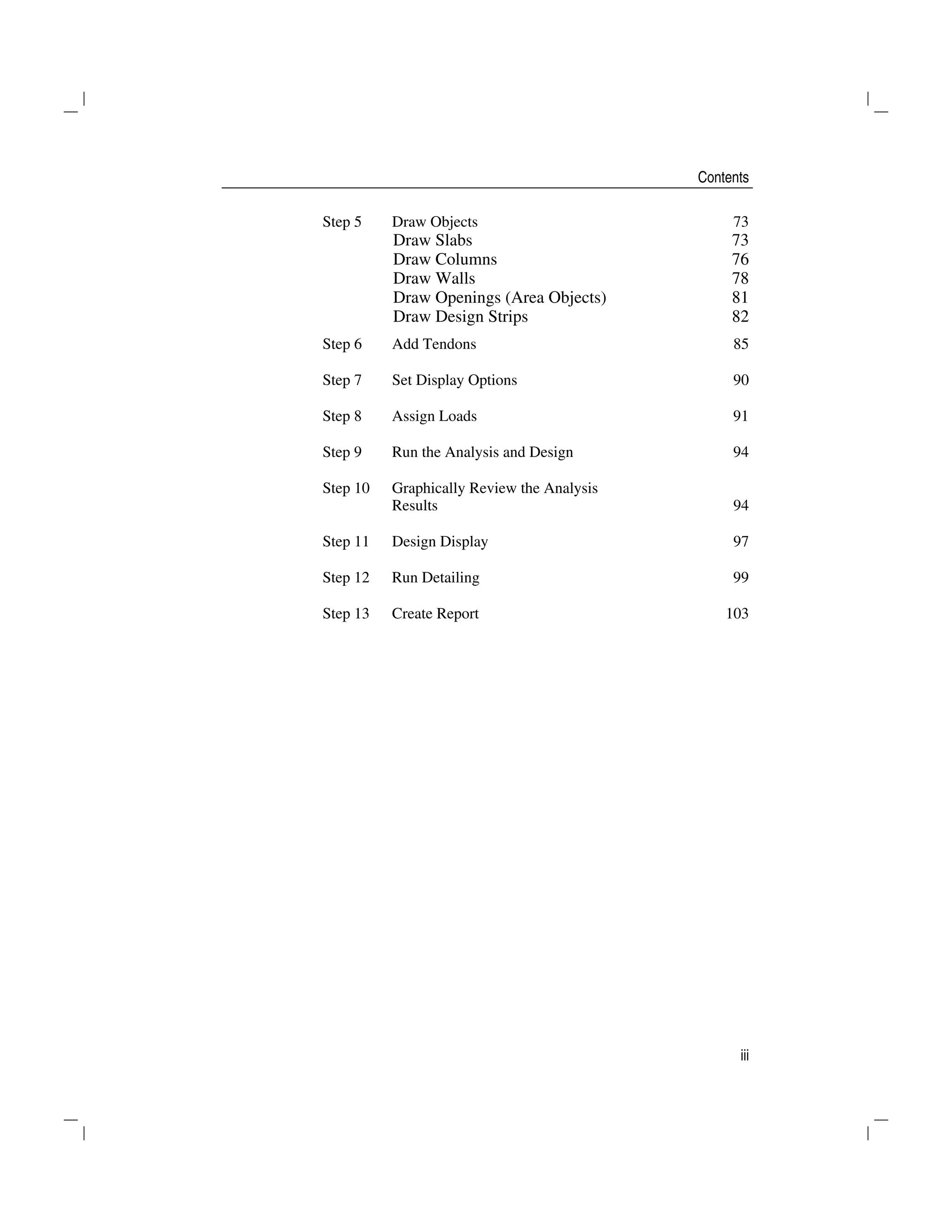 Contents
iii
Step 5 Draw Objects 73
Draw Slabs 73
Draw Columns 76
Draw Walls 78
Draw Openings (Area Objects) 81
Draw Design Strips 82
Step 6 Add Tendons 85
Step 7 Set Display Options 90
Step 8 Assign Loads 91
Step 9 Run the Analysis and Design 94
Step 10 Graphically Review the Analysis
Results 94
Step 11 Design Display 97
Step 12 Run Detailing 99
Step 13 Create Report 103
 