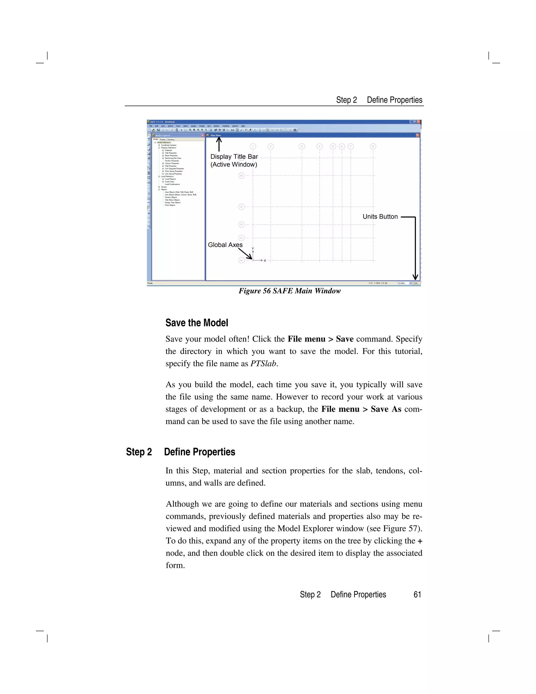 Step 2 Define Properties
Step 2 Define Properties 61
Display Title Bar
(Active Window)
Units Button
Global Axes
Figure 56 SAFE Main Window
Save the Model
Save your model often! Click the File menu > Save command. Specify
the directory in which you want to save the model. For this tutorial,
specify the file name as PTSlab.
As you build the model, each time you save it, you typically will save
the file using the same name. However to record your work at various
stages of development or as a backup, the File menu > Save As com-
mand can be used to save the file using another name.
Step 2 Define Properties
In this Step, material and section properties for the slab, tendons, col-
umns, and walls are defined.
Although we are going to define our materials and sections using menu
commands, previously defined materials and properties also may be re-
viewed and modified using the Model Explorer window (see Figure 57).
To do this, expand any of the property items on the tree by clicking the +
node, and then double click on the desired item to display the associated
form.
 