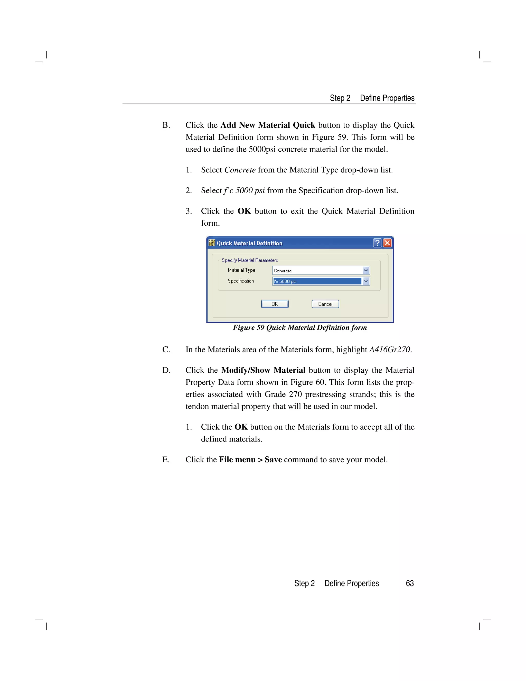 Step 2 Define Properties
Step 2 Define Properties 63
B. Click the Add New Material Quick button to display the Quick
Material Definition form shown in Figure 59. This form will be
used to define the 5000psi concrete material for the model.
1. Select Concrete from the Material Type drop-down list.
2. Select f’c 5000 psi from the Specification drop-down list.
3. Click the OK button to exit the Quick Material Definition
form.
Figure 59 Quick Material Definition form
C. In the Materials area of the Materials form, highlight A416Gr270.
D. Click the Modify/Show Material button to display the Material
Property Data form shown in Figure 60. This form lists the prop-
erties associated with Grade 270 prestressing strands; this is the
tendon material property that will be used in our model.
1. Click the OK button on the Materials form to accept all of the
defined materials.
E. Click the File menu > Save command to save your model.
 